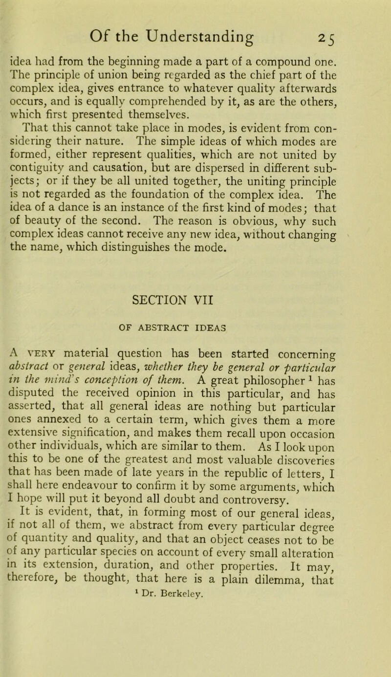 idea had from the beginning made a part of a compound one. The principle of union being regarded as the chief part of the complex idea, gives entrance to whatever quality afterwards occurs, and is equally comprehended by it, as are the others, which first presented themselves. That this cannot take place in modes, is evident from con- sidering their nature. The simple ideas of which modes are formed, either represent qualities, which are not united by contiguity and causation, but are dispersed in different sub- jects; or if they be all united together, the uniting principle is not regarded as the foundation of the complex idea. The idea of a dance is an instance of the first kind of modes; that of beauty of the second. The reason is obvious, why such complex ideas cannot receive any new idea, without changing the name, which distinguishes the mode. SECTfON VII OF ABSTRACT IDEAS A very material question has been started concerning abstract or general ideas, whether they be general or particular in the mind's conception of them. A great philosopher 1 has disputed the received opinion in this particular, and has asserted, that all general ideas are nothing but particular ones annexed to a certain term, which gives them a more extensive signification, and makes them recall upon occasion other individuals, which are similar to them. As I look upon this to be one of the greatest and most valuable discoveries that has been made of late years in the republic of letters, I shall here endeavour to confirm it by some arguments, which I hope will put it beyond all doubt and controversy. ft is evident, that, in forming most of our general ideas, if not all of them, we abstract from every particular degree of quantity and quality, and that an object ceases not to be of any particular species on account of every small alteration in its extension, duration, and other properties. It may, therefore, be thought, that here is a plain dilemma, that 1 Dr. Berkeley.