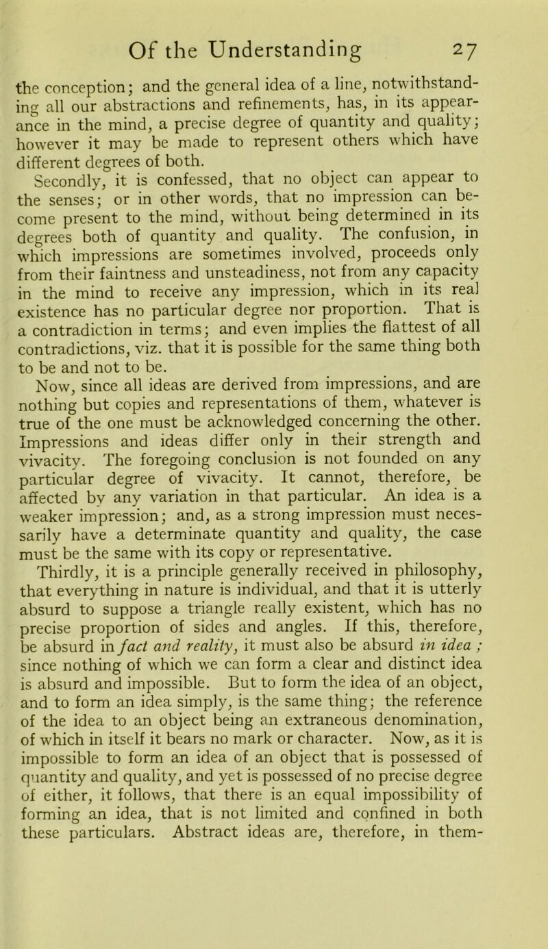 the conception; and the general idea of a line, notwithstand- ing all our abstractions and refinements, has, in its appear- ance in the mind, a precise degree of quantity and quality; however it may be made to represent others which have different degrees of both. Secondly, it is confessed, that no object can appear to the senses; or in other words, that no impression can be- come present to the mind, without being determined in its degrees both of quantity and quality. The confusion, in which impressions are sometimes involved, proceeds only from their faintness and unsteadiness, not from any capacity in the mind to receive any impression, which in its real existence has no particular degree nor proportion. That is a contradiction in terms; and even implies the flattest of all contradictions, viz. that it is possible for the same thing both to be and not to be. Now, since all ideas are derived from impressions, and are nothing but copies and representations of them, whatever is true of the one must be acknowledged concerning the other. Impressions and ideas differ only in their strength and vivacity. The foregoing conclusion is not founded on any particular degree of vivacity. It cannot, therefore, be affected bv any variation in that particular. An idea is a weaker impression; and, as a strong impression must neces- sarily have a determinate quantity and quality, the case must be the same with its copy or representative. Thirdly, it is a principle generally received in philosophy, that everything in nature is individual, and that it is utterly absurd to suppose a triangle really existent, which has no precise proportion of sides and angles. If this, therefore, be absurd in fact and reality, it must also be absurd in idea ; since nothing of which we can form a clear and distinct idea is absurd and impossible. But to form the idea of an object, and to form an idea simply, is the same thing; the reference of the idea to an object being an extraneous denomination, of which in itself it bears no mark or character. Now, as it is impossible to form an idea of an object that is possessed of quantity and quality, and yet is possessed of no precise degree of either, it follows, that there is an equal impossibility of forming an idea, that is not limited and confined in both these particulars. Abstract ideas are, therefore, in them-