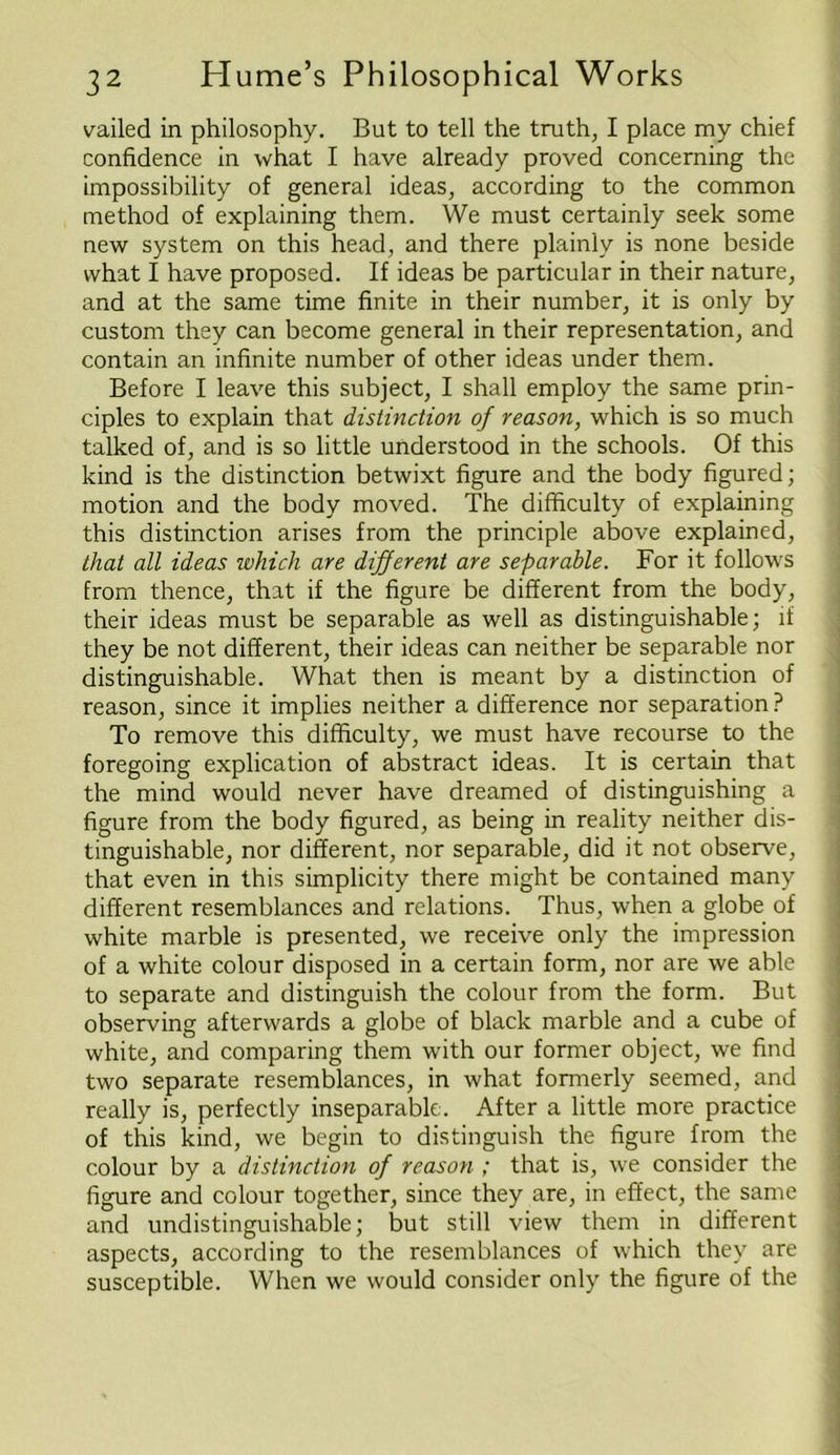 vailed in philosophy. But to tell the truth, I place my chief confidence in what I have already proved concerning the impossibility of general ideas, according to the common method of explaining them. We must certainly seek some new system on this head, and there plainly is none beside what I have proposed. If ideas be particular in their nature, and at the same time finite in their number, it is only by custom they can become general in their representation, and contain an infinite number of other ideas under them. Before I leave this subject, I shall employ the same prin- ciples to explain that distinction of reason, which is so much talked of, and is so little understood in the schools. Of this kind is the distinction betwixt figure and the body figured; motion and the body moved. The difficulty of explaining this distinction arises from the principle above explained, that all ideas which are different are separable. For it follows from thence, that if the figure be different from the body, their ideas must be separable as well as distinguishable; if they be not different, their ideas can neither be separable nor distinguishable. What then is meant by a distinction of reason, since it implies neither a difference nor separation ? To remove this difficulty, we must have recourse to the foregoing explication of abstract ideas. It is certain that the mind would never have dreamed of distinguishing a figure from the body figured, as being in reality neither dis- tinguishable, nor different, nor separable, did it not observe, that even in this simplicity there might be contained many different resemblances and relations. Thus, when a globe of white marble is presented, we receive only the impression of a white colour disposed in a certain form, nor are we able to separate and distinguish the colour from the form. But observing afterwards a globe of black marble and a cube of white, and comparing them with our former object, we find two separate resemblances, in what formerly seemed, and really is, perfectly inseparable. After a little more practice of this kind, we begin to distinguish the figure from the colour by a distinction of reason ; that is, we consider the figure and colour together, since they are, in effect, the same and undistinguishable; but still view them in different aspects, according to the resemblances of which they are susceptible. When we would consider only the figure of the