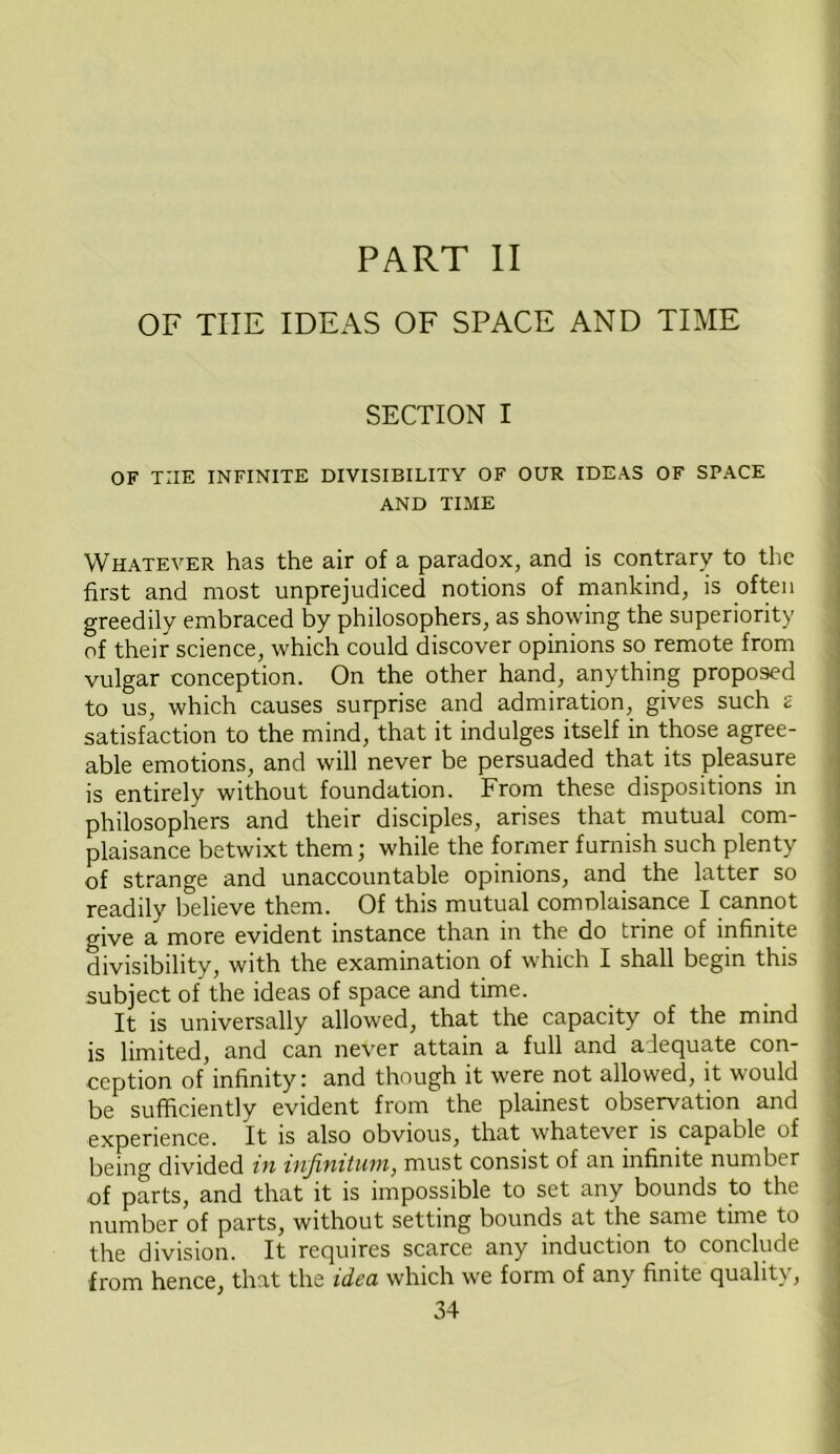 PART II OF THE IDEAS OF SPACE AND TIME SECTION I OF TIIE INFINITE DIVISIBILITY OF OUR IDEAS OF SPACE AND TIME Whatever has the air of a paradox, and is contrary to the first and most unprejudiced notions of mankind, is often greedily embraced by philosophers, as showing the superiority of their science, which could discover opinions so remote from vulgar conception. On the other hand, anything proposed to us, which causes surprise and admiration, gives such £ satisfaction to the mind, that it indulges itself in those agree- able emotions, and will never be persuaded that its pleasure is entirely without foundation. From these dispositions in philosophers and their disciples, arises that mutual com- plaisance betwixt them; while the former furnish such plenty of strange and unaccountable opinions, and the latter so readily believe them. Of this mutual comDlaisance I cannot give a more evident instance than in the do trine of infinite divisibility, with the examination of which I shall begin this subject of the ideas of space and time. It is universally allowed, that the capacity of the mind is limited, and can never attain a full and alequate con- ception of infinity: and though it were not allowed, it would be sufficiently evident from the plainest observation and experience. It is also obvious, that whatever is capable of being divided in infinitum, must consist of an infinite number of parts, and that it is impossible to set any bounds to the number of parts, without setting bounds at the same time to the division. It requires scarce any induction to conclude from hence, that the idea which we form of any finite quality,