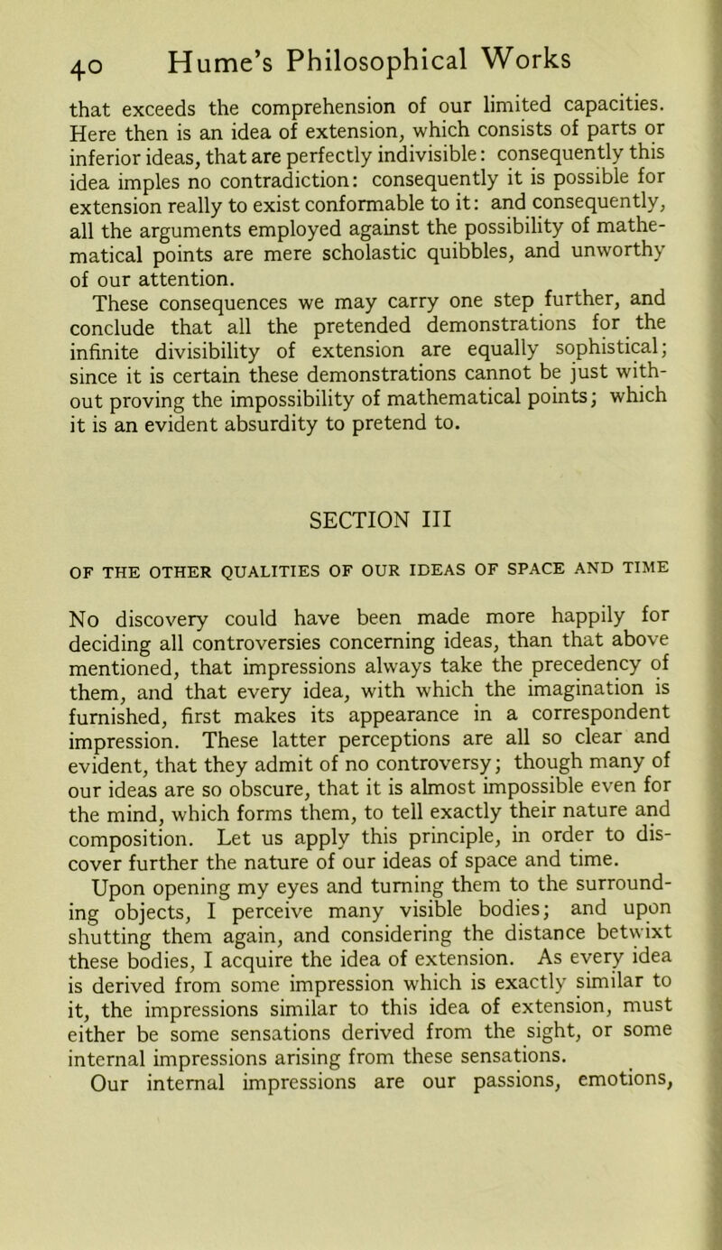 that exceeds the comprehension of our limited capacities. Here then is an idea of extension, which consists of parts or inferior ideas, that are perfectly indivisible: consequently this idea imples no contradiction: consequently it is possible for extension really to exist conformable to it: and consequently, all the arguments employed against the possibility of mathe- matical points are mere scholastic quibbles, and unworthy of our attention. These consequences we may carry one step further, and conclude that all the pretended demonstrations for the infinite divisibility of extension are equally sophistical; since it is certain these demonstrations cannot be just with- out proving the impossibility of mathematical points; which it is an evident absurdity to pretend to. SECTION III OF THE OTHER QUALITIES OF OUR IDEAS OF SPACE AND TIME No discovery could have been made more happily for deciding all controversies concerning ideas, than that above mentioned, that impressions always take the precedency of them, and that every idea, with which the imagination is furnished, first makes its appearance in a correspondent impression. These latter perceptions are all so clear and evident, that they admit of no controversy; though many of our ideas are so obscure, that it is almost impossible even for the mind, which forms them, to tell exactly their nature and composition. Let us apply this principle, in order to dis- cover further the nature of our ideas of space and time. Upon opening my eyes and turning them to the surround- ing objects, I perceive many visible bodies; and upon shutting them again, and considering the distance betwixt these bodies, I acquire the idea of extension. As every idea is derived from some impression which is exactly similar to it, the impressions similar to this idea of extension, must either be some sensations derived from the sight, or some internal impressions arising from these sensations. Our internal impressions are our passions, emotions,