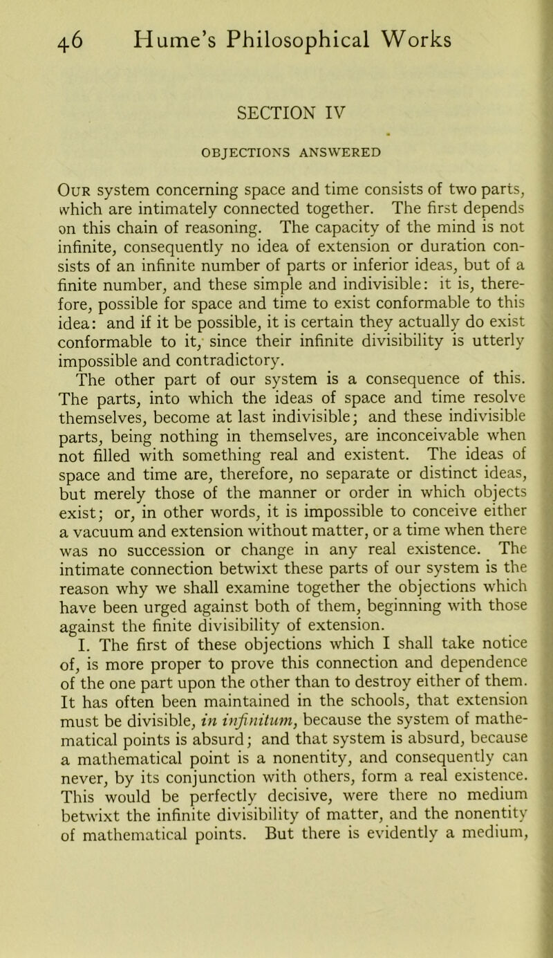 SECTION IV OBJECTIONS ANSWERED Our system concerning space and time consists of two parts, which are intimately connected together. The first depends on this chain of reasoning. The capacity of the mind is not infinite, consequently no idea of extension or duration con- sists of an infinite number of parts or inferior ideas, but of a finite number, and these simple and indivisible: it is, there- fore, possible for space and time to exist conformable to this idea: and if it be possible, it is certain they actually do exist conformable to it, since their infinite divisibility is utterly impossible and contradictory. The other part of our system is a consequence of this. The parts, into which the ideas of space and time resolve themselves, become at last indivisible; and these indivisible parts, being nothing in themselves, are inconceivable when not filled with something real and existent. The ideas of space and time are, therefore, no separate or distinct ideas, but merely those of the manner or order in which objects exist; or, in other words, it is impossible to conceive either a vacuum and extension without matter, or a time when there was no succession or change in any real existence. The intimate connection betwixt these parts of our system is the reason why we shall examine together the objections which have been urged against both of them, beginning with those against the finite divisibility of extension. I. The first of these objections which I shall take notice of, is more proper to prove this connection and dependence of the one part upon the other than to destroy either of them. It has often been maintained in the schools, that extension must be divisible, in infinitum, because the system of mathe- matical points is absurd; and that system is absurd, because a mathematical point is a nonentity, and consequently can never, by its conjunction with others, form a real existence. This would be perfectly decisive, were there no medium betwixt the infinite divisibility of matter, and the nonentity of mathematical points. But there is evidently a medium,