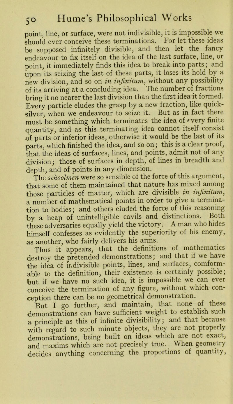 point, line, or surface, were not indivisible, it is impossible we should ever conceive these terminations, tor let these ideas be supposed infinitely divisible, and then let the fancy endeavour to fix itself on the idea of the last surface, line, or point, it immediately finds this idea to break into parts; and upon its seizing the last of these parts, it loses its hold by a new division, and so on in infinitum, without any possibility of its arriving at a concluding idea. The number of fractions bring it no nearer the last division than the first idea it formed. Every particle eludes the grasp by a new fraction, like quick- silver, when we endeavour to seize it. But as in fact there must be something which terminates the idea of ' very finite quantity, and as this terminating idea cannot itself consist of parts or inferior ideas, otherwise it would be the last of its parts, which finished the idea, and so on; this is a clear proof, that the ideas of surfaces, lines, and points, admit not of any division; those of surfaces in depth, of lines in breadth and depth, and of points in any dimension. The schoolmen were so sensible of the force of this argument, that some of them maintained that nature has mixed among those particles of matter, which are divisible in infinitum, a number of mathematical points in order to give a termina- tion to bodies; and others eluded the force of this reasoning by a heap of unintelligible cavils and distinctions. Both these adversaries equally yield the victory. A man who hides himself confesses as evidently the superiority of his enemy, as another, who fairly delivers his arms. Thus it appears, that the definitions of mathematics destroy the pretended demonstrations; and that if we have the idea of ir.divisible points, lines, and surfaces, comform- able to the definition, their existence is certainly possible; but if we have no such idea, it is impossible we can ever conceive the termination of any figure, without which con- ception there can be no geometrical demonstration. But I go further, and maintain, that none of these demonstrations can have sufficient weight to establish such a principle as this of infinite divisibility; and that because with regard to such minute objects, they are not properly demonstrations, being built on ideas which are not exact, and maxims which are not precisely true. When geometry decides anything concerning the proportions of quantity,
