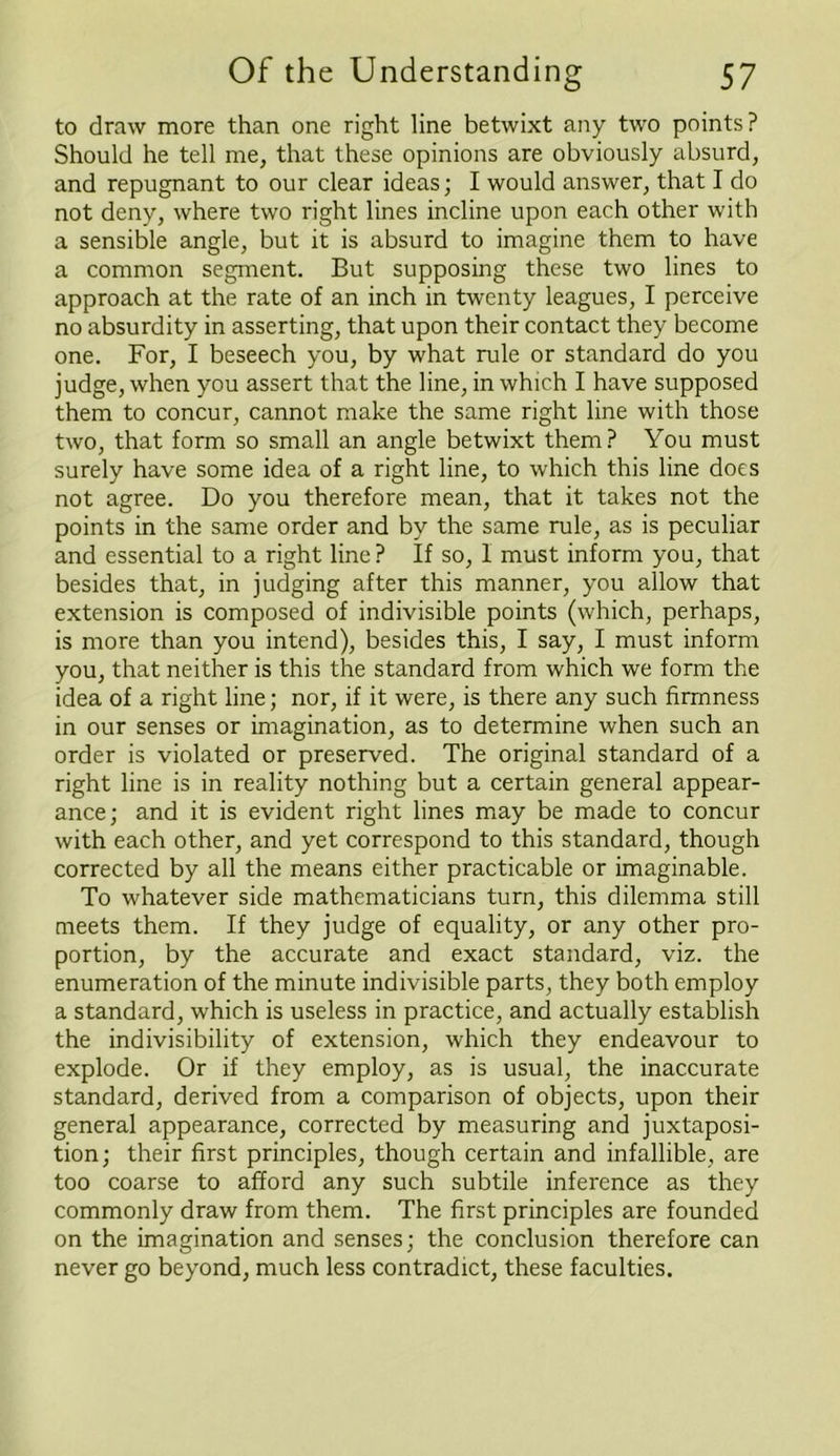 to draw more than one right line betwixt any two points? Should he tell me, that these opinions are obviously absurd, and repugnant to our clear ideas; I would answer, that I do not deny, where two right lines incline upon each other with a sensible angle, but it is absurd to imagine them to have a common segment. But supposing these two lines to approach at the rate of an inch in twenty leagues, I perceive no absurdity in asserting, that upon their contact they become one. For, I beseech you, by what rule or standard do you judge, when you assert that the line, in which I have supposed them to concur, cannot make the same right line with those two, that form so small an angle betwixt them? You must surely have some idea of a right line, to which this line does not agree. Do you therefore mean, that it takes not the points in the same order and by the same rule, as is peculiar and essential to a right line? If so, I must inform you, that besides that, in judging after this manner, you allow that extension is composed of indivisible points (which, perhaps, is more than you intend), besides this, I say, I must inform you, that neither is this the standard from which we form the idea of a right line; nor, if it were, is there any such firmness in our senses or imagination, as to determine when such an order is violated or preserved. The original standard of a right line is in reality nothing but a certain general appear- ance; and it is evident right lines may be made to concur with each other, and yet correspond to this standard, though corrected by all the means either practicable or imaginable. To whatever side mathematicians turn, this dilemma still meets them. If they judge of equality, or any other pro- portion, by the accurate and exact standard, viz. the enumeration of the minute indivisible parts, they both employ a standard, which is useless in practice, and actually establish the indivisibility of extension, which they endeavour to explode. Or if they employ, as is usual, the inaccurate standard, derived from a comparison of objects, upon their general appearance, corrected by measuring and juxtaposi- tion; their first principles, though certain and infallible, are too coarse to afford any such subtile inference as they commonly draw from them. The first principles are founded on the imagination and senses; the conclusion therefore can never go beyond, much less contradict, these faculties.