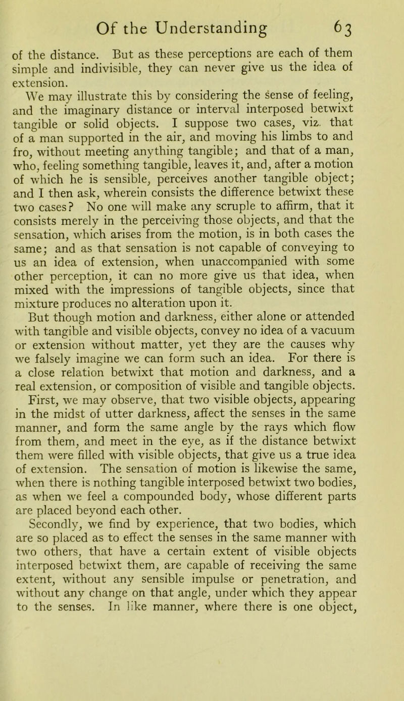 of the distance. But as these perceptions are each of them simple and indivisible, they can never give us the idea of extension. We may illustrate this by considering the sense of feeling, and the imaginary distance or interval interposed betwixt tangible or solid objects. I suppose two cases, viz. that of a man supported in the air, and moving his limbs to and fro, without meeting anything tangible; and that of a man, who, feeling something tangible, leaves it, and, after a motion of which he is sensible, perceives another tangible object; and I then ask, wherein consists the difference betwixt these two cases? No one will make any scruple to affirm, that it consists merely in the perceiving those objects, and that the sensation, which arises from the motion, is in both cases the same; and as that sensation is not capable of conveying to us an idea of extension, when unaccompanied with some other perception, it can no more give us that idea, when mixed with the impressions of tangible objects, since that mixture produces no alteration upon it. But though motion and darkness, either alone or attended with tangible and visible objects, convey no idea of a vacuum or extension without matter, yet they are the causes why we falsely imagine we can form such an idea. For there is a close relation betwixt that motion and darkness, and a real extension, or composition of visible and tangible objects. First, we may observe, that two visible objects, appearing in the midst of utter darkness, affect the senses in the same manner, and form the same angle by the rays which flow from them, and meet in the eye, as if the distance betwixt them were filled with visible objects, that give us a true idea of extension. The sensation of motion is likewise the same, when there is nothing tangible interposed betwixt two bodies, as when we feel a compounded body, whose different parts are placed beyond each other. Secondly, we find by experience, that two bodies, which are so placed as to effect the senses in the same manner with two others, that have a certain extent of visible objects interposed betwixt them, are capable of receiving the same extent, without any sensible impulse or penetration, and without any change on that angle, under which they appear to the senses. In like manner, where there is one object,