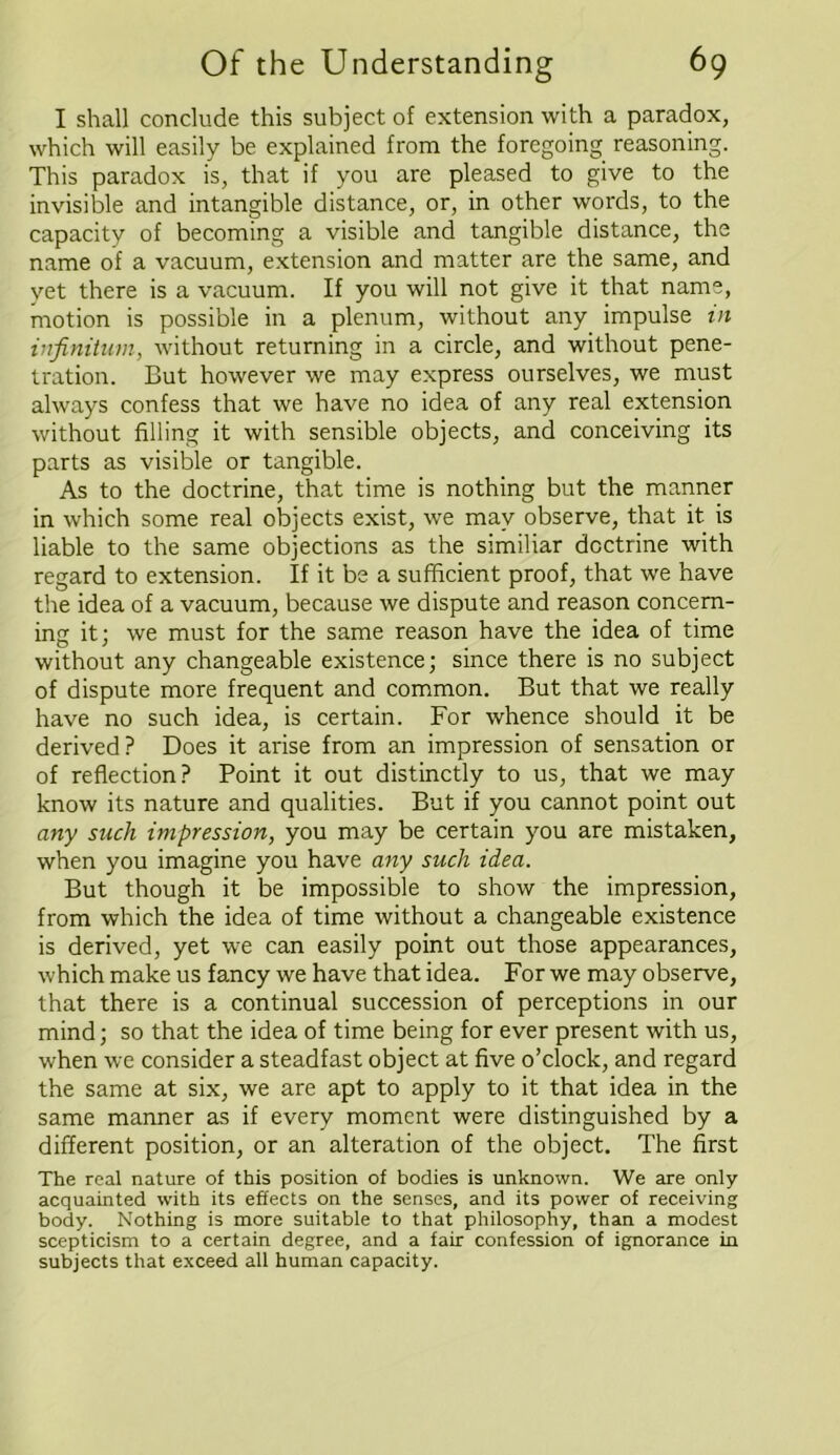 I shall conclude this subject of extension with a paradox, which will easily be explained from the foregoing reasoning. This paradox is, that if you are pleased to give to the invisible and intangible distance, or, in other words, to the capacity of becoming a visible and tangible distance, the name of a vacuum, extension and matter are the same, and yet there is a vacuum. If you will not give it that name, motion is possible in a plenum, without any impulse in infinitum, without returning in a circle, and without pene- tration. But however we may express ourselves, we must always confess that we have no idea of any real extension without filling it with sensible objects, and conceiving its parts as visible or tangible. As to the doctrine, that time is nothing but the manner in which some real objects exist, we may observe, that it is liable to the same objections as the similiar doctrine with regard to extension. If it be a sufficient proof, that we have the idea of a vacuum, because we dispute and reason concern- ing it; we must for the same reason have the idea of time without any changeable existence; since there is no subject of dispute more frequent and common. But that we really have no such idea, is certain. For whence should it be derived? Does it arise from an impression of sensation or of reflection? Point it out distinctly to us, that we may know its nature and qualities. But if you cannot point out any such impression, you may be certain you are mistaken, when you imagine you have any such idea. But though it be impossible to show the impression, from which the idea of time without a changeable existence is derived, yet we can easily point out those appearances, which make us fancy we have that idea. For we may observe, that there is a continual succession of perceptions in our mind; so that the idea of time being for ever present with us, when we consider a steadfast object at five o’clock, and regard the same at six, we are apt to apply to it that idea in the same manner as if every moment were distinguished by a different position, or an alteration of the object. The first The real nature of this position of bodies is unknown. We are only acquainted with its effects on the senses, and its power of receiving body. Nothing is more suitable to that philosophy, than a modest scepticism to a certain degree, and a fair confession of ignorance in subjects that exceed all human capacity.