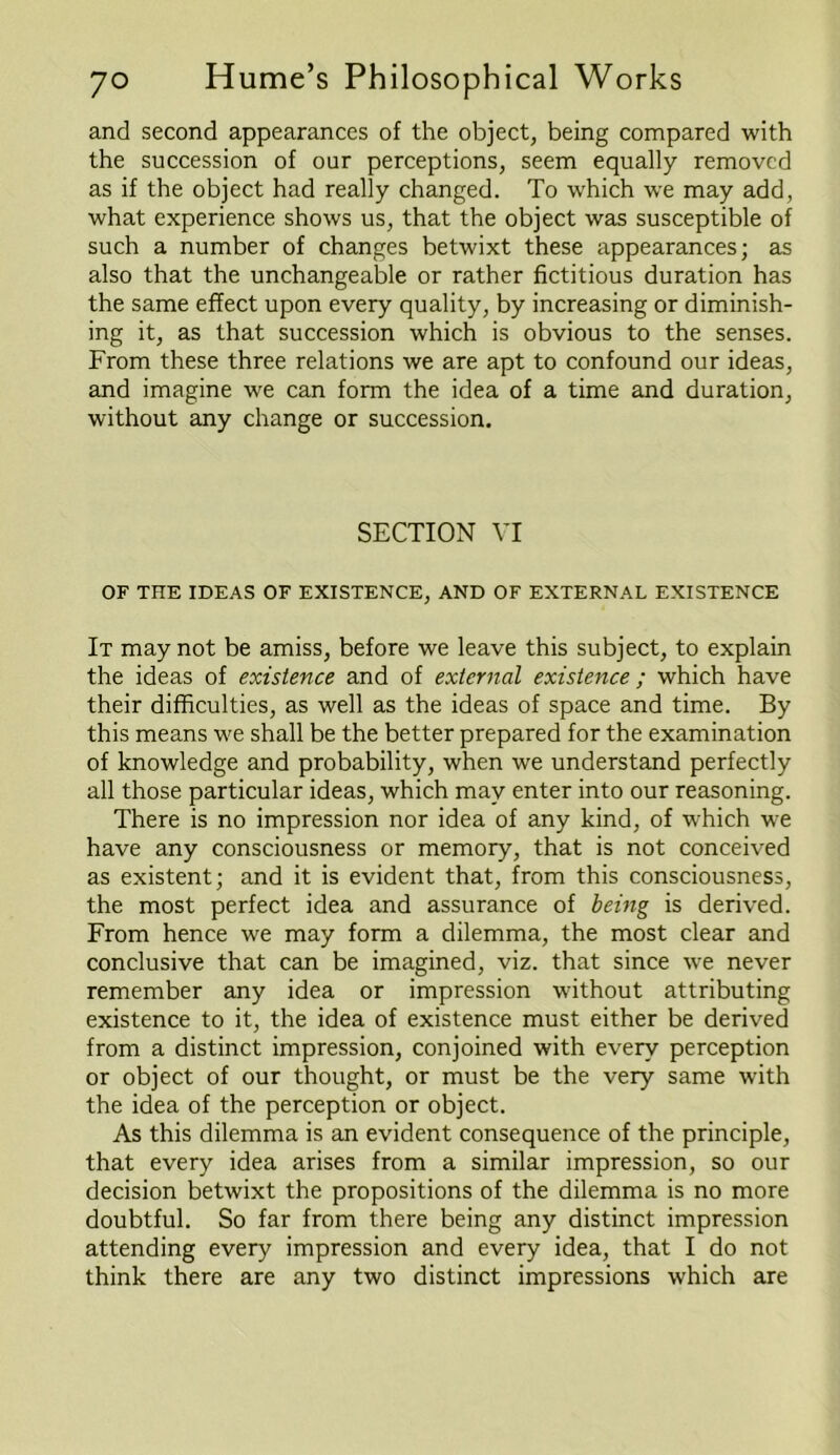 and second appearances of the object, being compared with the succession of our perceptions, seem equally removed as if the object had really changed. To which we may add, what experience shows us, that the object was susceptible of such a number of changes betwixt these appearances; as also that the unchangeable or rather fictitious duration has the same effect upon every quality, by increasing or diminish- ing it, as that succession which is obvious to the senses. From these three relations we are apt to confound our ideas, and imagine we can form the idea of a time and duration, without any change or succession. SECTION VI OF THE IDEAS OF EXISTENCE, AND OF EXTERNAL EXISTENCE It may not be amiss, before we leave this subject, to explain the ideas of existence and of external existence ; which have their difficulties, as well as the ideas of space and time. By this means we shall be the better prepared for the examination of knowledge and probability, when we understand perfectly all those particular ideas, which may enter into our reasoning. There is no impression nor idea of any kind, of which we have any consciousness or memory, that is not conceived as existent; and it is evident that, from this consciousness, the most perfect idea and assurance of being is derived. From hence we may form a dilemma, the most clear and conclusive that can be imagined, viz. that since we never remember any idea or impression without attributing existence to it, the idea of existence must either be derived from a distinct impression, conjoined with every perception or object of our thought, or must be the very same with the idea of the perception or object. As this dilemma is an evident consequence of the principle, that every idea arises from a similar impression, so our decision betwixt the propositions of the dilemma is no more doubtful. So far from there being any distinct impression attending every impression and every idea, that I do not think there are any two distinct impressions which are