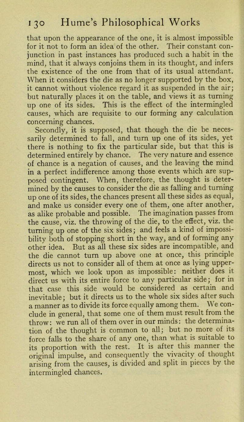 that upon the appearance of the one, it is almost impossible for it not to form an idea of the other. Their constant con- junction in past instances has produced such a habit in the mind, that it always conjoins them in its thought, and infers the existence of the one from that of its usual attendant. When it considers the die as no longer supported by the box, it cannot without violence regard it as suspended in the air; but naturally places it on the table, and views it as turning up one of its sides. This is the effect of the intermingled causes, which are requisite to our forming any calculation concerning chances. Secondly, it is supposed, that though the die be neces- sarily determined to fall, and turn up one of its sides, yet there is nothing to fix the particular side, but that this is determined entirely by chance. The very nature and essence of chance is a negation of causes, and the leaving the mind in a perfect indifference among those events which are sup- posed contingent. When, therefore, the thought is deter- mined by the causes to consider the die as falling and turning up one of its sides, the chances present all these sides as equal, and make us consider every one of them, one after another, as alike probable and possible. The imagination passes from the cause, viz. the throwing of the die, to the effect, viz. the turning up one of the six sides; and feels a kind of impossi- bility both of stopping short in the way, and of forming any other idea. But as all these six sides are incompatible, and the die cannot turn up above one at once, this principle directs us not to consider all of them at once as lying upper- most, which we look upon as impossible: neither does it direct us with its entire force to any particular side; for in that case this side would be considered as certain and inevitable; but it directs us to the whole six sides after such a manner as to divide its force equally among them. YV e con- clude in general, that some one of them must result from the throw: we run all of them over in our minds: the determina- tion of the thought is common to all; but no more of its force falls to the share of any one, than what is suitable to its proportion with the rest. It is after this manner the original impulse, and consequently the vivacity of thought arising from the causes, is divided and split in pieces by the intermingled chances.