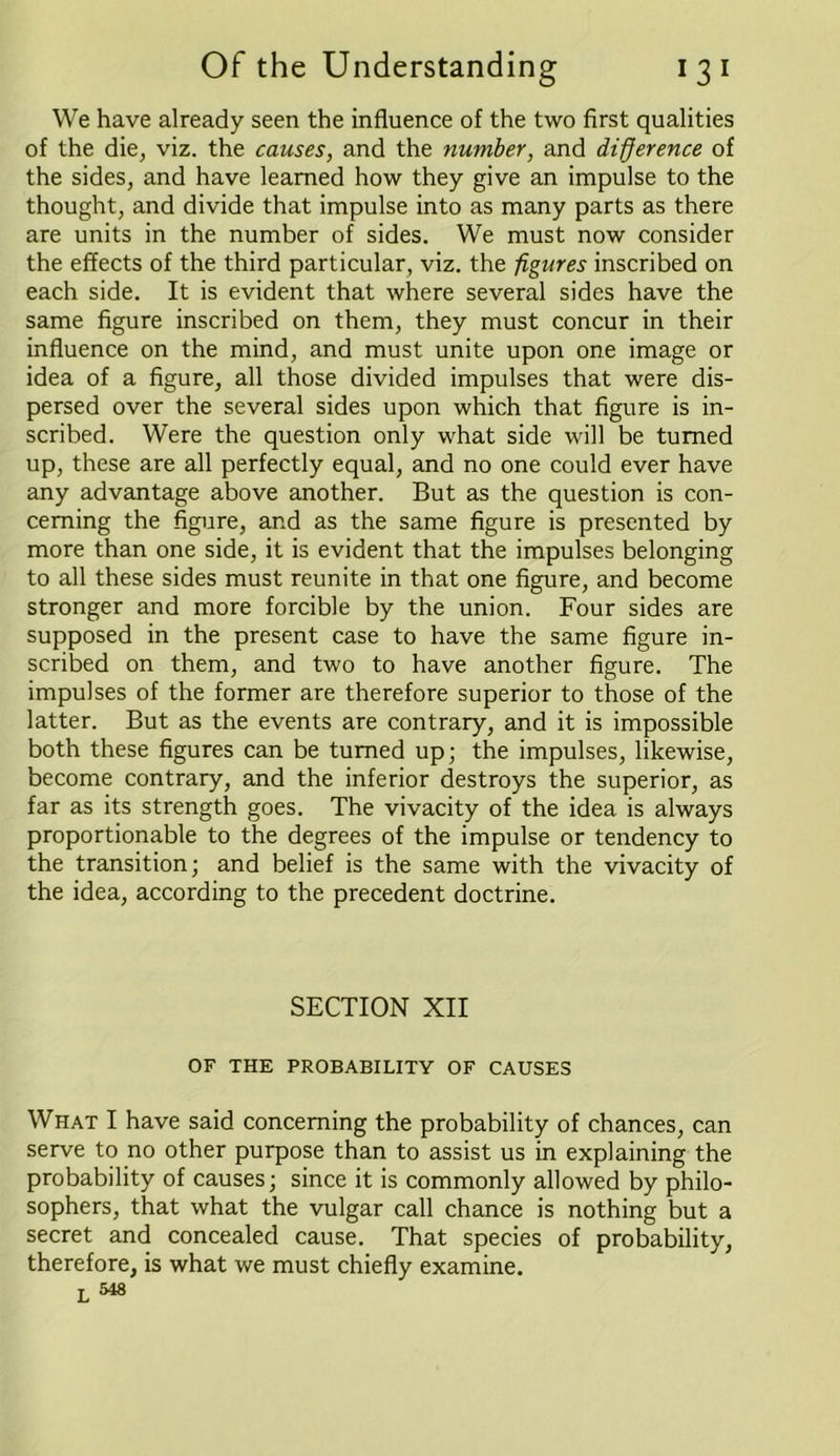 We have already seen the influence of the two first qualities of the die, viz. the causes, and the number, and difference of the sides, and have learned how they give an impulse to the thought, and divide that impulse into as many parts as there are units in the number of sides. We must now consider the effects of the third particular, viz. the figures inscribed on each side. It is evident that where several sides have the same figure inscribed on them, they must concur in their influence on the mind, and must unite upon one image or idea of a figure, all those divided impulses that were dis- persed over the several sides upon which that figure is in- scribed. Were the question only what side will be turned up, these are all perfectly equal, and no one could ever have any advantage above another. But as the question is con- cerning the figure, and as the same figure is presented by more than one side, it is evident that the impulses belonging to all these sides must reunite in that one figure, and become stronger and more forcible by the union. Four sides are supposed in the present case to have the same figure in- scribed on them, and two to have another figure. The impulses of the former are therefore superior to those of the latter. But as the events are contrary, and it is impossible both these figures can be turned up; the impulses, likewise, become contrary, and the inferior destroys the superior, as far as its strength goes. The vivacity of the idea is always proportionable to the degrees of the impulse or tendency to the transition; and belief is the same with the vivacity of the idea, according to the precedent doctrine. SECTION XII OF THE PROBABILITY OF CAUSES What I have said concerning the probability of chances, can serve to no other purpose than to assist us in explaining the probability of causes; since it is commonly allowed by philo- sophers, that what the vulgar call chance is nothing but a secret and concealed cause. That species of probability, therefore, is what we must chiefly examine. L 548