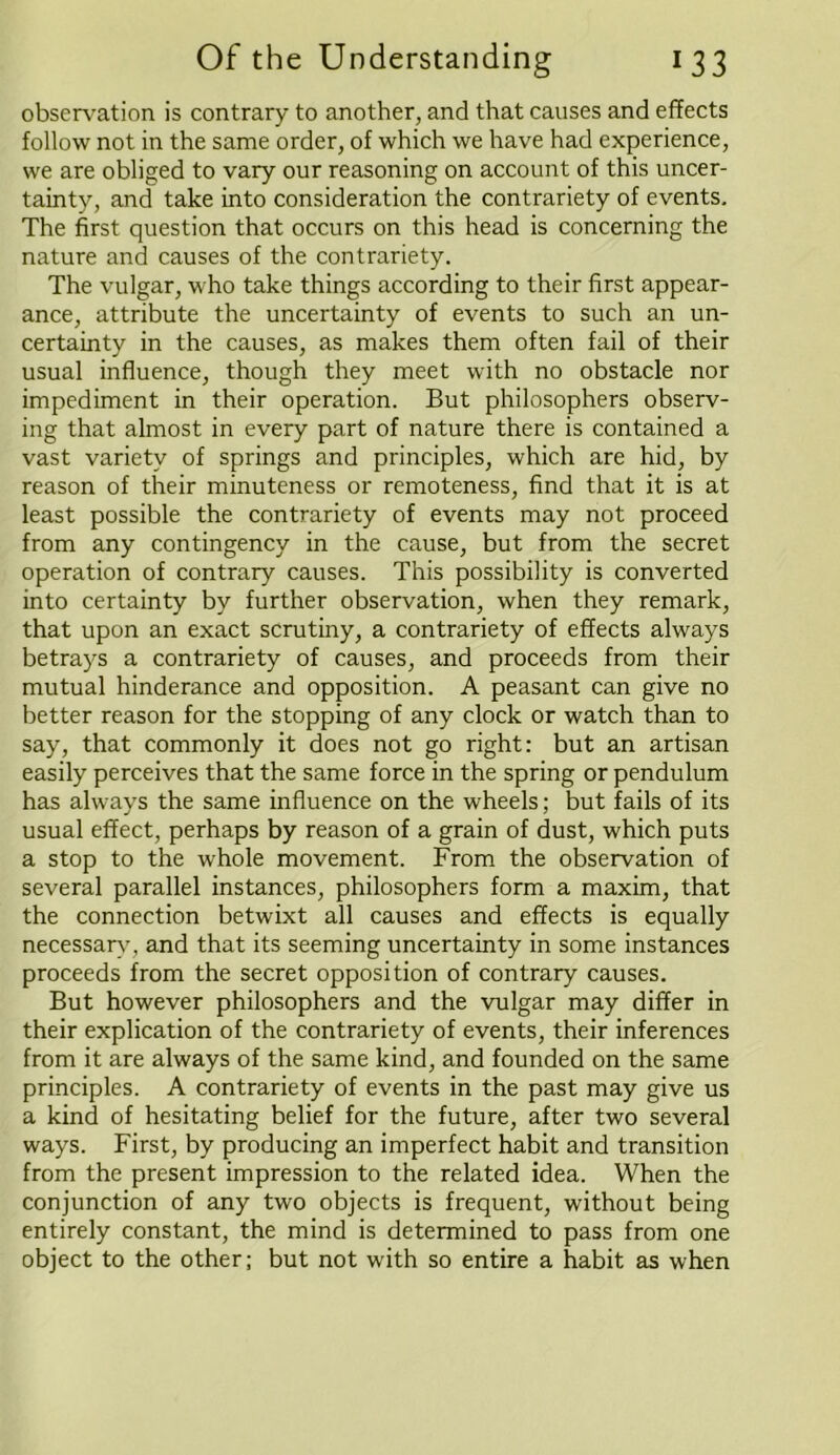 observation is contrary to another, and that causes and effects follow not in the same order, of which we have had experience, we are obliged to vary our reasoning on account of this uncer- tainty, and take into consideration the contrariety of events. The first question that occurs on this head is concerning the nature and causes of the contrariety. The vulgar, who take things according to their first appear- ance, attribute the uncertainty of events to such an un- certainty in the causes, as makes them often fail of their usual influence, though they meet with no obstacle nor impediment in their operation. But philosophers observ- ing that almost in every part of nature there is contained a vast variety of springs and principles, which are hid, by reason of their minuteness or remoteness, find that it is at least possible the contrariety of events may not proceed from any contingency in the cause, but from the secret operation of contrary causes. This possibility is converted into certainty by further observation, when they remark, that upon an exact scrutiny, a contrariety of effects always betrays a contrariety of causes, and proceeds from their mutual hinderance and opposition. A peasant can give no better reason for the stopping of any clock or watch than to say, that commonly it does not go right: but an artisan easily perceives that the same force in the spring or pendulum has always the same influence on the wheels; but fails of its usual effect, perhaps by reason of a grain of dust, which puts a stop to the whole movement. From the observation of several parallel instances, philosophers form a maxim, that the connection betwixt all causes and effects is equally necessary, and that its seeming uncertainty in some instances proceeds from the secret opposition of contrary causes. But however philosophers and the vulgar may differ in their explication of the contrariety of events, their inferences from it are always of the same kind, and founded on the same principles. A contrariety of events in the past may give us a kind of hesitating belief for the future, after two several ways. First, by producing an imperfect habit and transition from the present impression to the related idea. When the conjunction of any two objects is frequent, without being entirely constant, the mind is determined to pass from one object to the other; but not with so entire a habit as when