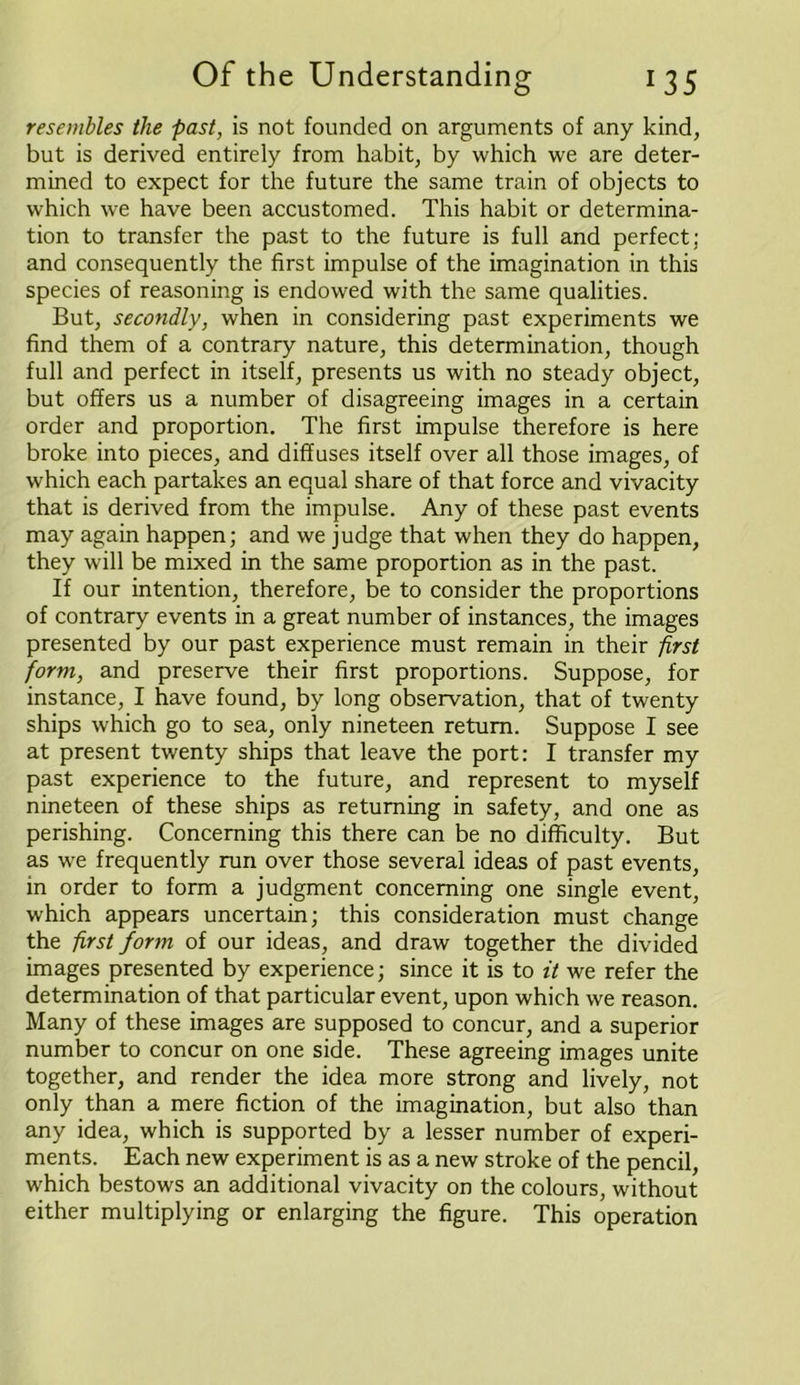 resembles the fast, is not founded on arguments of any kind, but is derived entirely from habit, by which we are deter- mined to expect for the future the same train of objects to which we have been accustomed. This habit or determina- tion to transfer the past to the future is full and perfect; and consequently the first impulse of the imagination in this species of reasoning is endowed with the same qualities. But, secondly, when in considering past experiments we find them of a contrary nature, this determination, though full and perfect in itself, presents us with no steady object, but offers us a number of disagreeing images in a certain order and proportion. The first impulse therefore is here broke into pieces, and diffuses itself over all those images, of which each partakes an equal share of that force and vivacity that is derived from the impulse. Any of these past events may again happen; and we judge that when they do happen, they will be mixed in the same proportion as in the past. If our intention, therefore, be to consider the proportions of contrary events in a great number of instances, the images presented by our past experience must remain in their first form, and preserve their first proportions. Suppose, for instance, I have found, by long observation, that of twenty ships which go to sea, only nineteen return. Suppose I see at present twenty ships that leave the port: I transfer my past experience to the future, and represent to myself nineteen of these ships as returning in safety, and one as perishing. Concerning this there can be no difficulty. But as we frequently run over those several ideas of past events, in order to form a judgment concerning one single event, which appears uncertain; this consideration must change the first form of our ideas, and draw together the divided images presented by experience; since it is to it we refer the determination of that particular event, upon which we reason. Many of these images are supposed to concur, and a superior number to concur on one side. These agreeing images unite together, and render the idea more strong and lively, not only than a mere fiction of the imagination, but also than any idea, which is supported by a lesser number of experi- ments. Each new experiment is as a new stroke of the pencil, which bestows an additional vivacity on the colours, without either multiplying or enlarging the figure. This operation