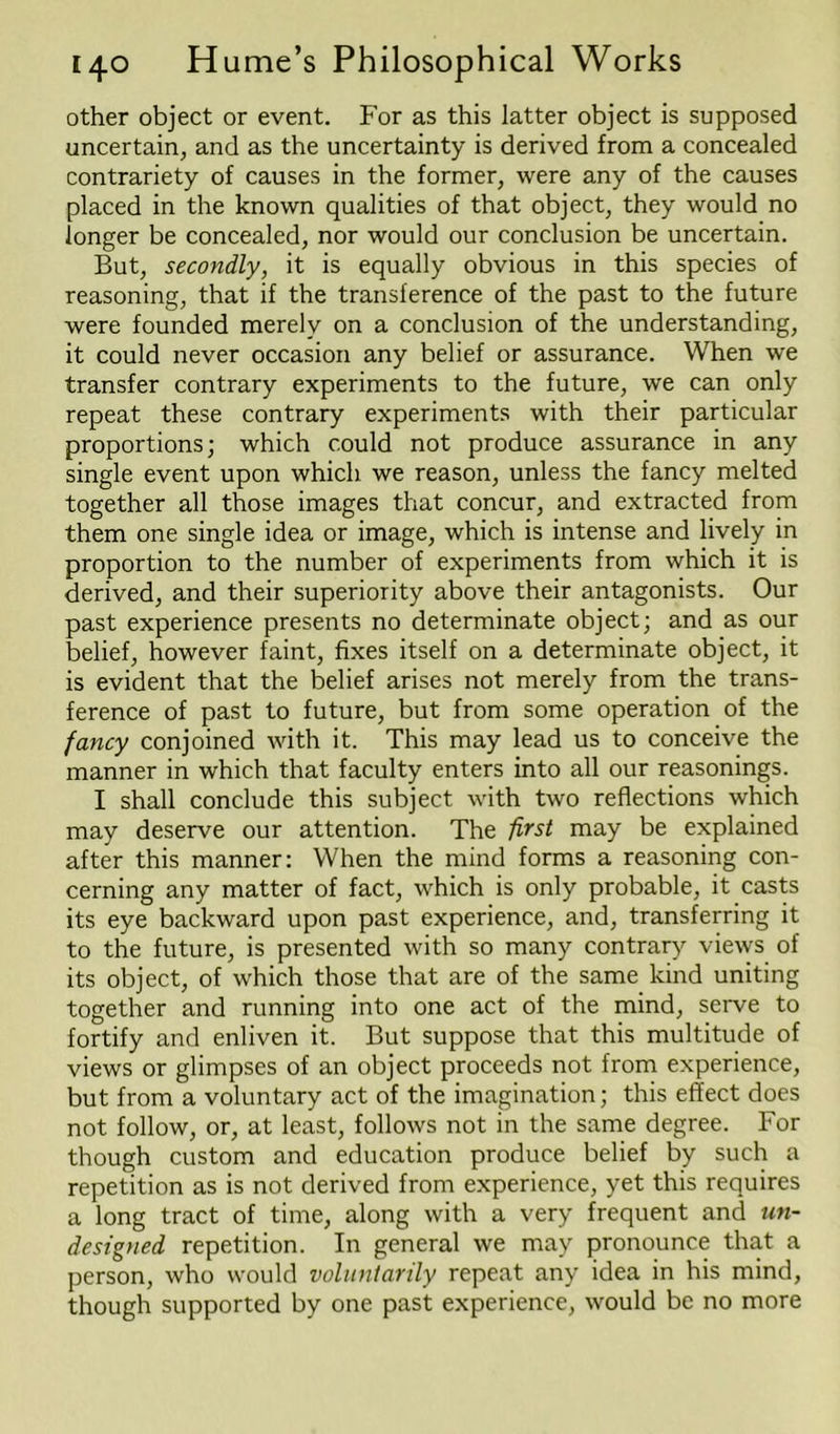 other object or event. For as this latter object is supposed uncertain, and as the uncertainty is derived from a concealed contrariety of causes in the former, were any of the causes placed in the known qualities of that object, they would no longer be concealed, nor would our conclusion be uncertain. But, secondly, it is equally obvious in this species of reasoning, that if the transference of the past to the future were founded merely on a conclusion of the understanding, it could never occasion any belief or assurance. When we transfer contrary experiments to the future, we can only repeat these contrary experiments with their particular proportions; which could not produce assurance in any single event upon which we reason, unless the fancy melted together all those images that concur, and extracted from them one single idea or image, which is intense and lively in proportion to the number of experiments from which it is derived, and their superiority above their antagonists. Our past experience presents no determinate object; and as our belief, however faint, fixes itself on a determinate object, it is evident that the belief arises not merely from the trans- ference of past to future, but from some operation of the fancy conjoined with it. This may lead us to conceive the manner in which that faculty enters into all our reasonings. I shall conclude this subject with two reflections which may deserve our attention. The first may be explained after this manner: When the mind forms a reasoning con- cerning any matter of fact, which is only probable, it casts its eye backward upon past experience, and, transferring it to the future, is presented with so many contrary views of its object, of which those that are of the same kind uniting together and running into one act of the mind, serve to fortify and enliven it. But suppose that this multitude of views or glimpses of an object proceeds not from experience, but from a voluntary act of the imagination; this effect does not follow, or, at least, follows not in the same degree. For though custom and education produce belief by such a repetition as is not derived from experience, yet this requires a long tract of time, along with a very frequent and un- designed repetition. In general we may pronounce that a person, who would voluntarily repeat any idea in his mind, though supported by one past experience, would be no more