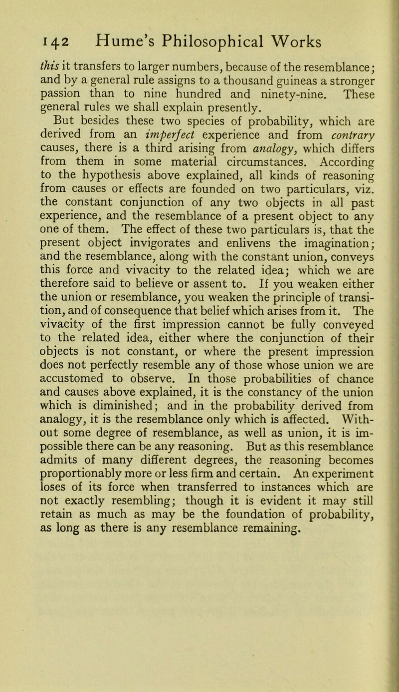 this it transfers to larger numbers, because of the resemblance; and by a general rule assigns to a thousand guineas a stronger passion than to nine hundred and ninety-nine. These general rules we shall explain presently. But besides these two species of probability, which are derived from an imperfect experience and from contrary causes, there is a third arising from analogy, which differs from them in some material circumstances. According to the hypothesis above explained, all kinds of reasoning from causes or effects are founded on two particulars, viz. the constant conjunction of any two objects in all past experience, and the resemblance of a present object to any one of them. The effect of these two particulars is, that the present object invigorates and enlivens the imagination; and the resemblance, along with the constant union, conveys this force and vivacity to the related idea; which we are therefore said to believe or assent to. If you weaken either the union or resemblance, you weaken the principle of transi- tion, and of consequence that belief which arises from it. The vivacity of the first impression cannot be fully conveyed to the related idea, either where the conjunction of their objects is not constant, or where the present impression does not perfectly resemble any of those whose union we are accustomed to observe. In those probabilities of chance and causes above explained, it is the constancy of the union which is diminished; and in the probability derived from analogy, it is the resemblance only which is affected. With- out some degree of resemblance, as well as union, it is im- possible there can be any reasoning. But as this resemblance admits of many different degrees, the reasoning becomes proportionably more or less firm and certain. An experiment loses of its force when transferred to instances which are not exactly resembling; though it is evident it may still retain as much as may be the foundation of probability, as long as there is any resemblance remaining.