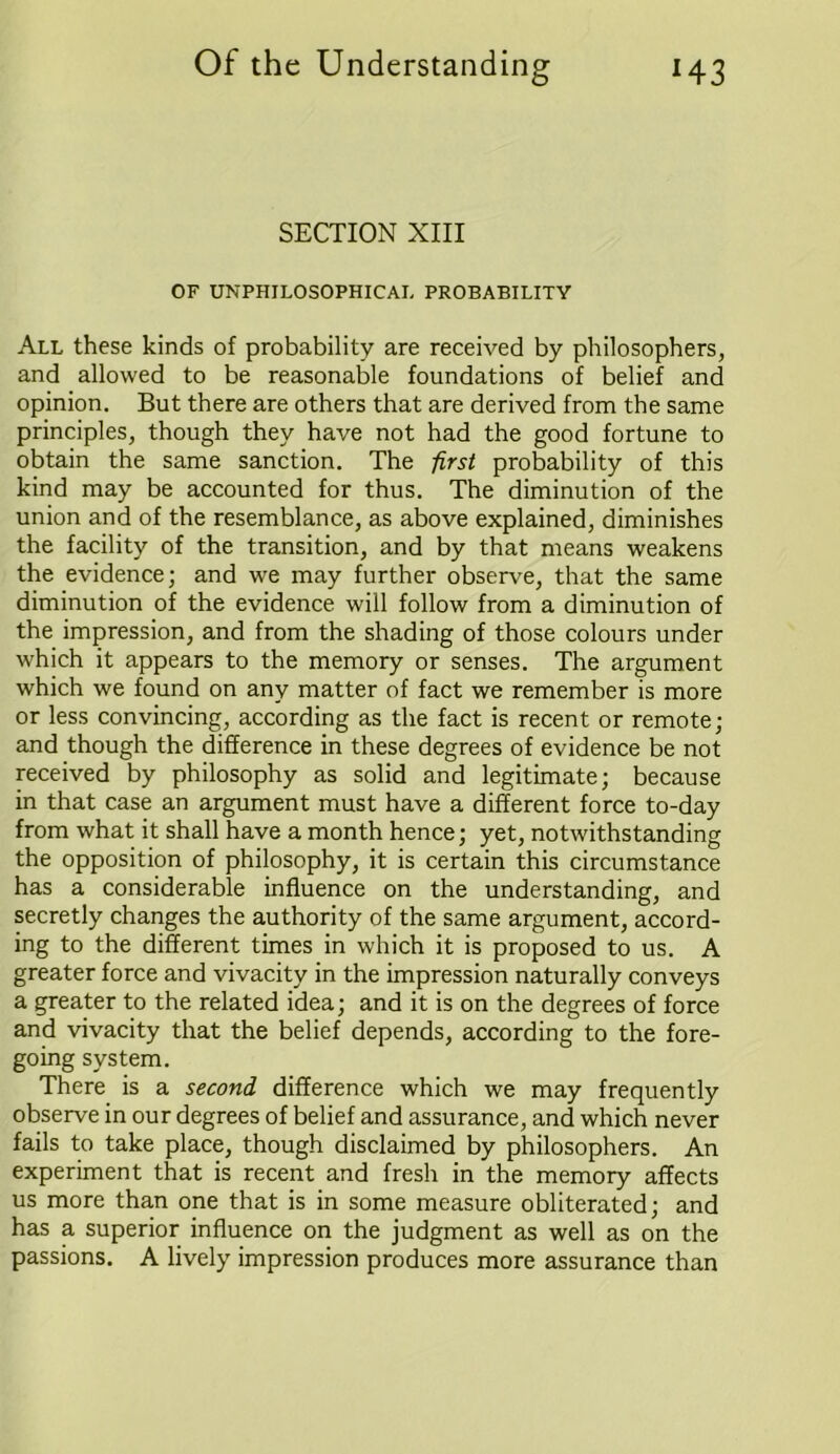 SECTION XIII OF UNPHILOSOPHICAL PROBABILITY All these kinds of probability are received by philosophers, and allowed to be reasonable foundations of belief and opinion. But there are others that are derived from the same principles, though they have not had the good fortune to obtain the same sanction. The first probability of this kind may be accounted for thus. The diminution of the union and of the resemblance, as above explained, diminishes the facility of the transition, and by that means weakens the evidence; and we may further observe, that the same diminution of the evidence will follow from a diminution of the impression, and from the shading of those colours under which it appears to the memory or senses. The argument which we found on any matter of fact we remember is more or less convincing, according as the fact is recent or remote; and though the difference in these degrees of evidence be not received by philosophy as solid and legitimate; because in that case an argument must have a different force to-day from what it shall have a month hence; yet, notwithstanding the opposition of philosophy, it is certain this circumstance has a considerable influence on the understanding, and secretly changes the authority of the same argument, accord- ing to the different times in which it is proposed to us. A greater force and vivacity in the impression naturally conveys a greater to the related idea; and it is on the degrees of force and vivacity that the belief depends, according to the fore- going system. There is a second difference which we may frequently observe in our degrees of belief and assurance, and which never fails to take place, though disclaimed by philosophers. An experiment that is recent and fresh in the memory affects us more than one that is in some measure obliterated; and has a superior influence on the judgment as well as on the passions. A lively impression produces more assurance than