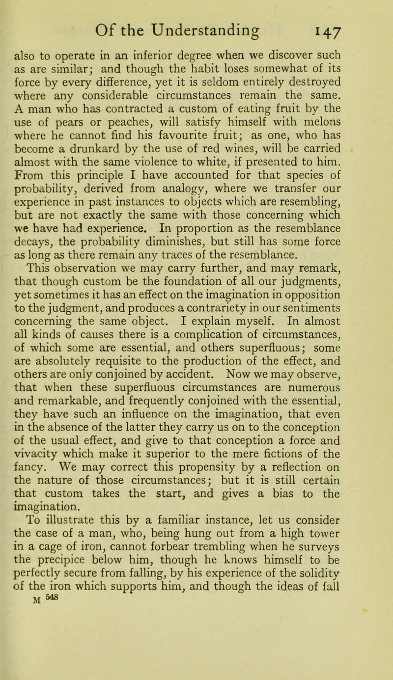 also to operate in an inferior degree when we discover such as are similar; and though the habit loses somewhat of its force by every difference, yet it is seldom entirely destroyed where any considerable circumstances remain the same. A man who has contracted a custom of eating fruit by the use of pears or peaches, will satisfy himself with melons where he cannot find his favourite fruit; as one, who has become a drunkard by the use of red wines, will be carried almost with the same violence to white, if presented to him. From this principle I have accounted for that species of probability, derived from analogy, where we transfer our experience in past instances to objects which are resembling, but are not exactly the same with those concerning which we have had experience. In proportion as the resemblance decays, the probability diminishes, but still has some force as long as there remain any traces of the resemblance. This observation we may carry further, and may remark, that though custom be the foundation of all our judgments, yet sometimes it has an effect on the imagination in opposition to the judgment, and produces a contrariety in our sentiments concerning the same object. I explain myself. In almost all kinds of causes there is a complication of circumstances, of which some are essential, and others superfluous; some are absolutely requisite to the production of the effect, and others are only conjoined by accident. Now we may observe, that when these superfluous circumstances are numerous and remarkable, and frequently conjoined with the essential, they have such an influence on the imagination, that even in the absence of the latter they carry us on to the conception of the usual effect, and give to that conception a force and vivacity which make it superior to the mere fictions of the fancy. We may correct this propensity by a reflection on the nature of those circumstances; but it is still certain that custom takes the start, and gives a bias to the imagination. To illustrate this by a familiar instance, let us consider the case of a man, who, being hung out from a high tower in a cage of iron, cannot forbear trembling when he surveys the precipice below him, though he knows himself to be perfectly secure from falling, by his experience of the solidity of the iron which supports him, and though the ideas of fall m 548