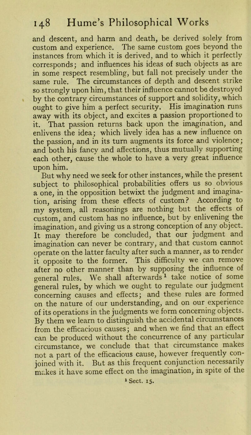 and descent, and harm and death, be derived solely from custom and experience. The same custom goes beyond the instances from which it is derived, and to which it perfectly corresponds; and influences his ideas of such objects as are in some respect resembling, but fall not precisely under the same rule. The circumstances of depth and descent strike so strongly upon him, that their influence cannot be destroyed by the contrary circumstances of support and solidity, which ought to give him a perfect security. His imagination runs away with its object, and excites a passion proportioned to it. That passion returns back upon the imagination, and enlivens the idea; which lively idea has a new influence on the passion, and in its turn augments its force and violence; and both his fancy and affections, thus mutually supporting each other, cause the whole to have a very great influence upon him. But why need we seek for other instances, while the present subject to philosophical probabilities offers us so obvious a one, in the opposition betwixt the judgment and imagina- tion, arising from these effects of custom? According to my system, all reasonings are nothing but the effects of custom, and custom has no influence, but by enlivening the imagination, and giving us a strong conception of any object. It may therefore be concluded, that our judgment and imagination can never be contrary, and that custom cannot operate on the latter faculty after such a manner, as to render it opposite to the former. This difficulty we can remove after no other manner than by supposing the influence of general rules. We shall afterwards1 take notice of some general rules, by which we ought to regulate our judgment concerning causes and effects; and these rules are formed on the nature of our understanding, and on our experience of its operations in the judgments we form concerning objects. By them we learn to distinguish the accidental circumstances from the efficacious causes; and when we find that an effect can be produced without the concurrence of any particular circumstance, we conclude that that circumstance makes not a part of the efficacious cause, however frequently con- joined with it. But as this frequent conjunction necessarily makes it have some effect on the imagination, in spite of the 1 Sect. 15.