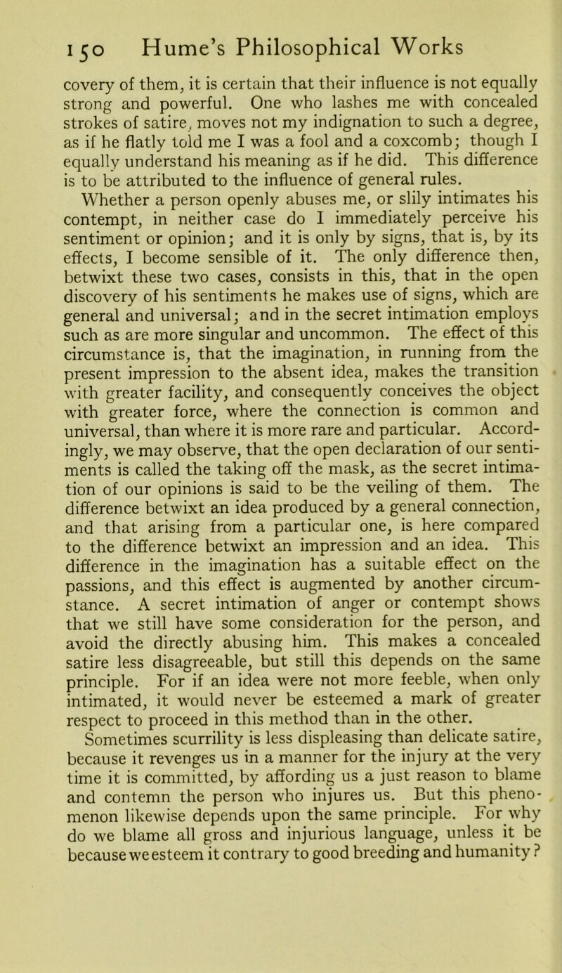 covery of them, it is certain that their influence is not equally strong and powerful. One who lashes me with concealed strokes of satire, moves not my indignation to such a degree, as if he flatly told me I was a fool and a coxcomb; though I equally understand his meaning as if he did. This difference is to be attributed to the influence of general rules. Whether a person openly abuses me, or slily intimates his contempt, in neither case do 1 immediately perceive his sentiment or opinion; and it is only by signs, that is, by its effects, I become sensible of it. The only difference then, betwixt these two cases, consists in this, that in the open discovery of his sentiments he makes use of signs, which are general and universal; and in the secret intimation employs such as are more singular and uncommon. The effect of this circumstance is, that the imagination, in running from the present impression to the absent idea, makes the transition with greater facility, and consequently conceives the object with greater force, where the connection is common and universal, than where it is more rare and particular. Accord- ingly, we may observe, that the open declaration of our senti- ments is called the taking off the mask, as the secret intima- tion of our opinions is said to be the veiling of them. The difference betwixt an idea produced by a general connection, and that arising from a particular one, is here compared to the difference betwixt an impression and an idea. This difference in the imagination has a suitable effect on the passions, and this effect is augmented by another circum- stance. A secret intimation of anger or contempt shows that we still have some consideration for the person, and avoid the directly abusing him. This makes a concealed satire less disagreeable, but still this depends on the same principle. For if an idea were not more feeble, when only intimated, it would never be esteemed a mark of greater respect to proceed in this method than in the other. Sometimes scurrility is less displeasing than delicate satire, because it revenges us in a manner for the injury at the very time it is committed, by affording us a just reason to blame and contemn the person who injures us. But this pheno- menon likewise depends upon the same principle. For why do we blame all gross and injurious language, unless it be because we esteem it contrary to good breeding and humanity ?