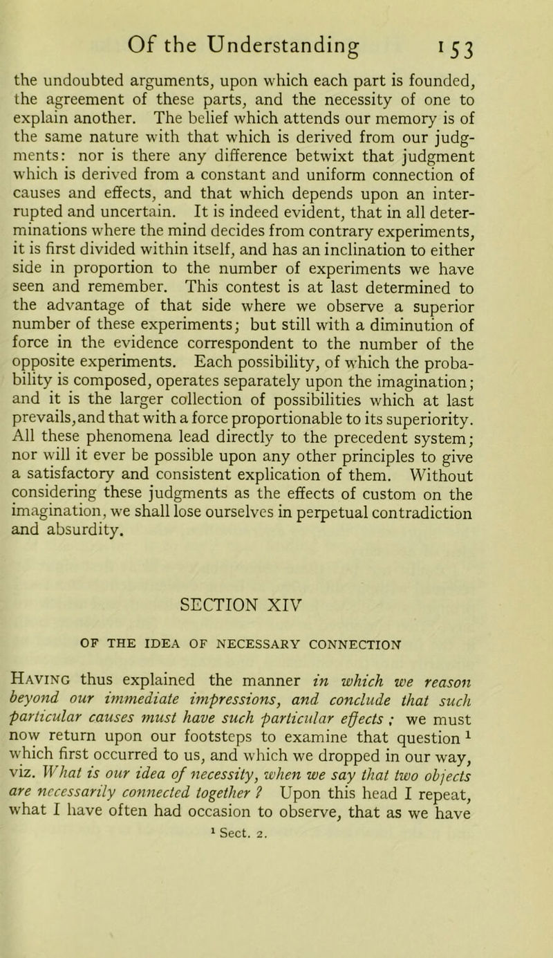 the undoubted arguments, upon which each part is founded, the agreement of these parts, and the necessity of one to explain another. The belief which attends our memory is of the same nature with that which is derived from our judg- ments: nor is there any difference betwixt that judgment which is derived from a constant and uniform connection of causes and effects, and that which depends upon an inter- rupted and uncertain. It is indeed evident, that in all deter- minations where the mind decides from contrary experiments, it is first divided within itself, and has an inclination to either side in proportion to the number of experiments we have seen and remember. This contest is at last determined to the advantage of that side where we observe a superior number of these experiments; but still with a diminution of force in the evidence correspondent to the number of the opposite experiments. Each possibility, of w-hich the proba- bility is composed, operates separately upon the imagination; and it is the larger collection of possibilities which at last prevails, and that with a force proportionable to its superiority. All these phenomena lead directly to the precedent system; nor will it ever be possible upon any other principles to give a satisfactory and consistent explication of them. Without considering these judgments as the effects of custom on the imagination, we shall lose ourselves in perpetual contradiction and absurdity. SECTION XIV OF THE IDEA OF NECESSARY CONNECTION Having thus explained the manner in which we reason beyond our immediate impressions, and conclude that such particular causes must have such particular effects ; we must now return upon our footsteps to examine that question 1 which first occurred to us, and which we dropped in our way, viz. What is our idea of necessity, when we say that two objects are necessarily connected together ? Upon this head I repeat, what I have often had occasion to observe, that as we have