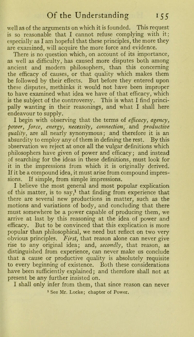 well as of the arguments on which it is founded. This request is so reasonable that I cannot refuse complying with it; especially as I am hopeful that these principles, the more they are examined, will acquire the more force and evidence. There is no question which, on account of its importance, as well as difficulty, has caused more disputes both among ancient and modern philosophers, than this concerning the efficacy of causes, or that quality which makes them be followed by their effects. But before they entered upon these disputes, methinks it would not have been improper to have examined what idea we have of that efficacy, which is the subject of the controversy. This is what I find princi- pally wanting in their reasonings, and what I shall here endeavour to supply. I begin with observing that the terms of efficacy, agency, power, force, energy, necessity, connection, and productive quality, are all nearly synonymous; and therefore it is an absurdity to employ any of them in defining the rest. By this observation we reject at once all the vulgar definitions which philosophers have given of power and efficacy; and instead of searching for the ideas in these definitions, must look for it in the impressions from which it is originally derived. If it be a compound idea, it must arise from compound impres- sions. If simple, from simple impressions. I believe the most general and most popular explication of this matter, is to say,1 that finding from experience that there are several new productions in matter, such as the motions and variations of body, and concluding that there must somewhere be a power capable of producing them, we arrive at last by this reasoning at the idea of power and efficacy. But to be convinced that this explication is more popular than philosophical, we need but reflect on two very obvious principles. First, that reason alone can never give rise to any original idea; and, secondly, that reason, as distinguished from experience, can never make us conclude that a cause or productive quality is absolutely requisite to every beginning of existence. Both these considerations have been sufficiently explained; and therefore shall not at present be any further insisted on. I shall only infer from them, that since reason can never 1 See Mr. Locke; chapter of Power.