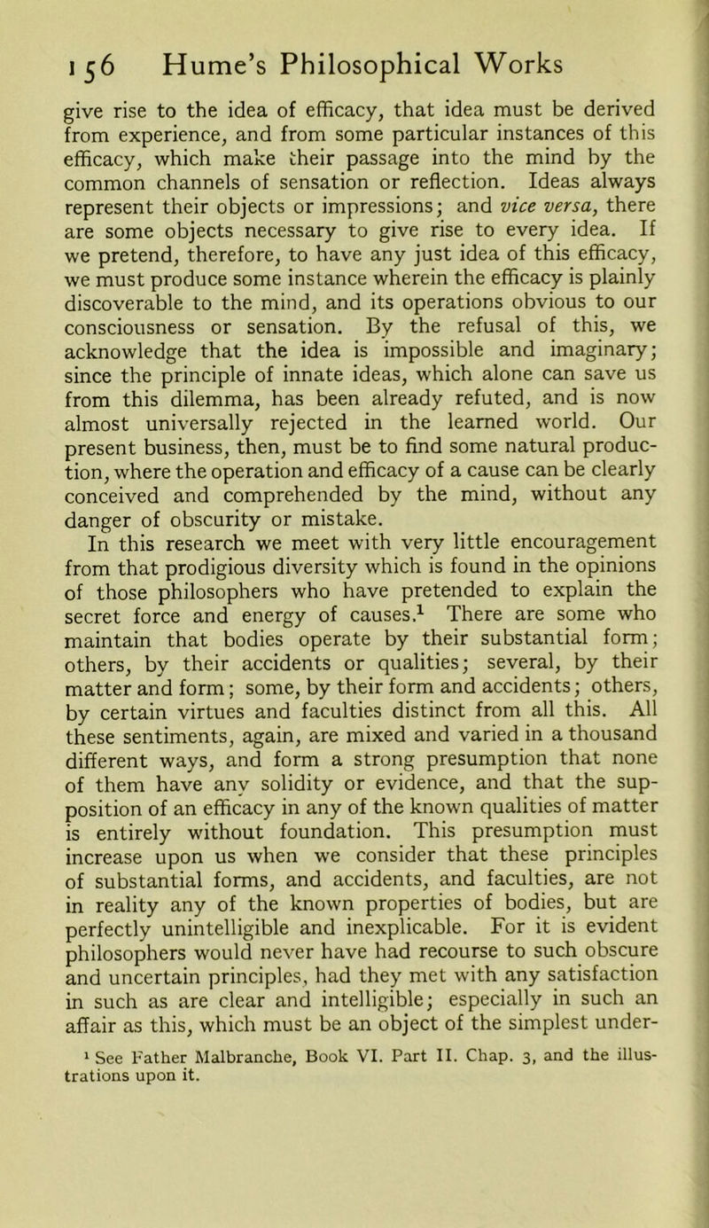 give rise to the idea of efficacy, that idea must be derived from experience, and from some particular instances of this efficacy, which make their passage into the mind by the common channels of sensation or reflection. Ideas always represent their objects or impressions; and vice versa, there are some objects necessary to give rise to every idea. If we pretend, therefore, to have any just idea of this efficacy, we must produce some instance wherein the efficacy is plainly discoverable to the mind, and its operations obvious to our consciousness or sensation. By the refusal of this, we acknowledge that the idea is impossible and imaginary; since the principle of innate ideas, which alone can save us from this dilemma, has been already refuted, and is now almost universally rejected in the learned world. Our present business, then, must be to find some natural produc- tion, where the operation and efficacy of a cause can be clearly conceived and comprehended by the mind, without any danger of obscurity or mistake. In this research we meet with very little encouragement from that prodigious diversity which is found in the opinions of those philosophers who have pretended to explain the secret force and energy of causes.1 There are some who maintain that bodies operate by their substantial form; others, by their accidents or qualities; several, by their matter and form; some, by their form and accidents; others, by certain virtues and faculties distinct from all this. All these sentiments, again, are mixed and varied in a thousand different ways, and form a strong presumption that none of them have any solidity or evidence, and that the sup- position of an efficacy in any of the known qualities of matter is entirely without foundation. This presumption must increase upon us when we consider that these principles of substantial forms, and accidents, and faculties, are not in reality any of the known properties of bodies, but are perfectly unintelligible and inexplicable. For it is evident philosophers would never have had recourse to such obscure and uncertain principles, had they met with any satisfaction in such as are clear and intelligible; especially in such an affair as this, which must be an object of the simplest under- 1 See Father Malbranche, Book VI. Part II. Chap. 3, and the illus- trations upon it.