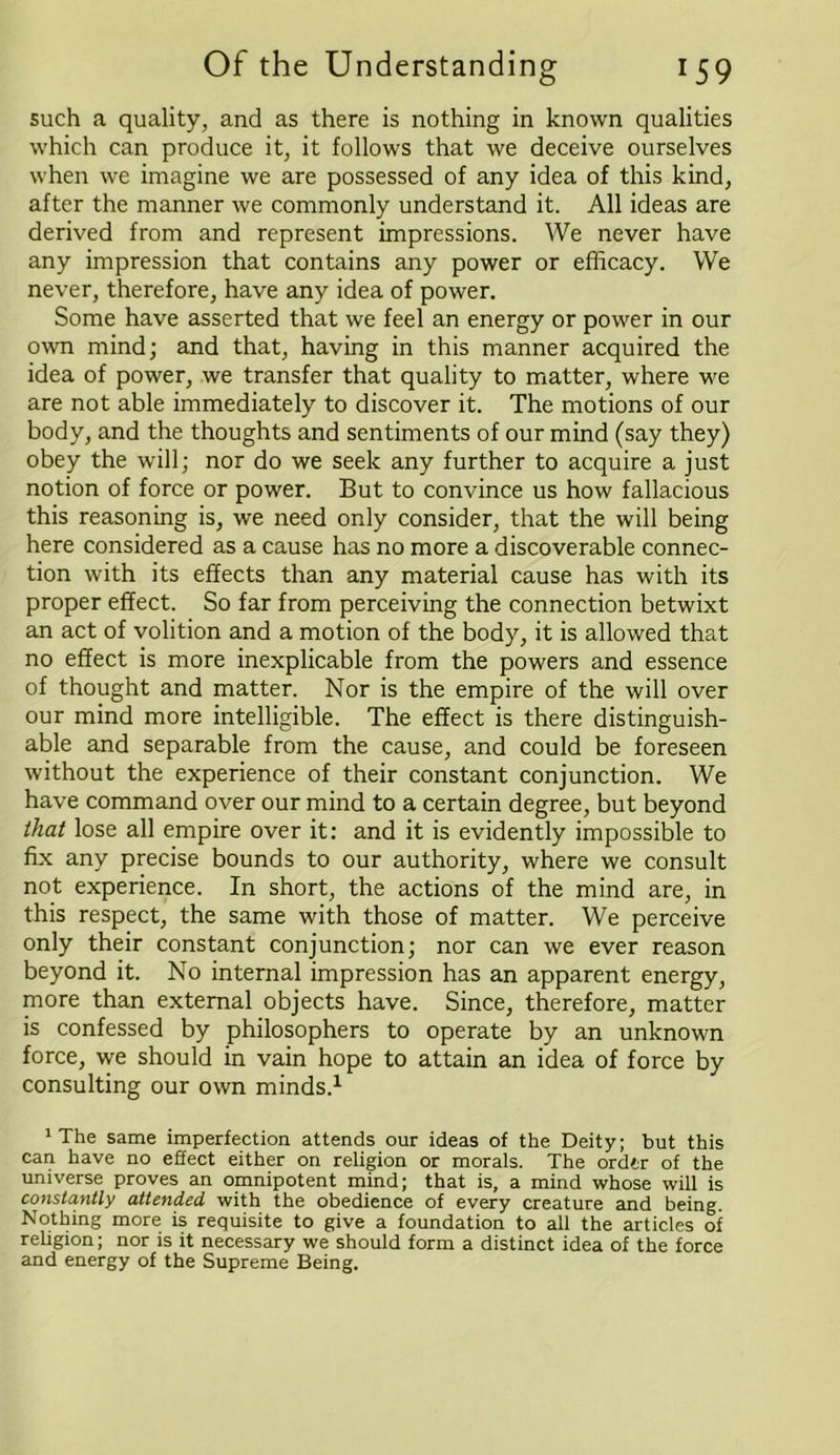 such a quality, and as there is nothing in known qualities which can produce it, it follows that we deceive ourselves when we imagine we are possessed of any idea of this kind, after the manner we commonly understand it. All ideas are derived from and represent impressions. We never have any impression that contains any power or efficacy. We never, therefore, have any idea of power. Some have asserted that we feel an energy or power in our own mind; and that, having in this manner acquired the idea of power, we transfer that quality to matter, where we are not able immediately to discover it. The motions of our body, and the thoughts and sentiments of our mind (say they) obey the will; nor do we seek any further to acquire a just notion of force or power. But to convince us how fallacious this reasoning is, we need only consider, that the will being here considered as a cause has no more a discoverable connec- tion with its effects than any material cause has with its proper effect. So far from perceiving the connection betwixt an act of volition and a motion of the body, it is allowed that no effect is more inexplicable from the powers and essence of thought and matter. Nor is the empire of the will over our mind more intelligible. The effect is there distinguish- able and separable from the cause, and could be foreseen without the experience of their constant conjunction. We have command over our mind to a certain degree, but beyond that lose all empire over it: and it is evidently impossible to fix any precise bounds to our authority, where we consult not experience. In short, the actions of the mind are, in this respect, the same with those of matter. We perceive only their constant conjunction; nor can we ever reason beyond it. No internal impression has an apparent energy, more than external objects have. Since, therefore, matter is confessed by philosophers to operate by an unknown force, we should in vain hope to attain an idea of force by consulting our own minds.1 'The same imperfection attends our ideas of the Deity; but this can have no effect either on religion or morals. The order of the universe proves an omnipotent mind; that is, a mind whose will is constantly attended with the obedience of every creature and being. Nothing more is requisite to give a foundation to all the articles of religion; nor is it necessary we should form a distinct idea of the force and energy of the Supreme Being.