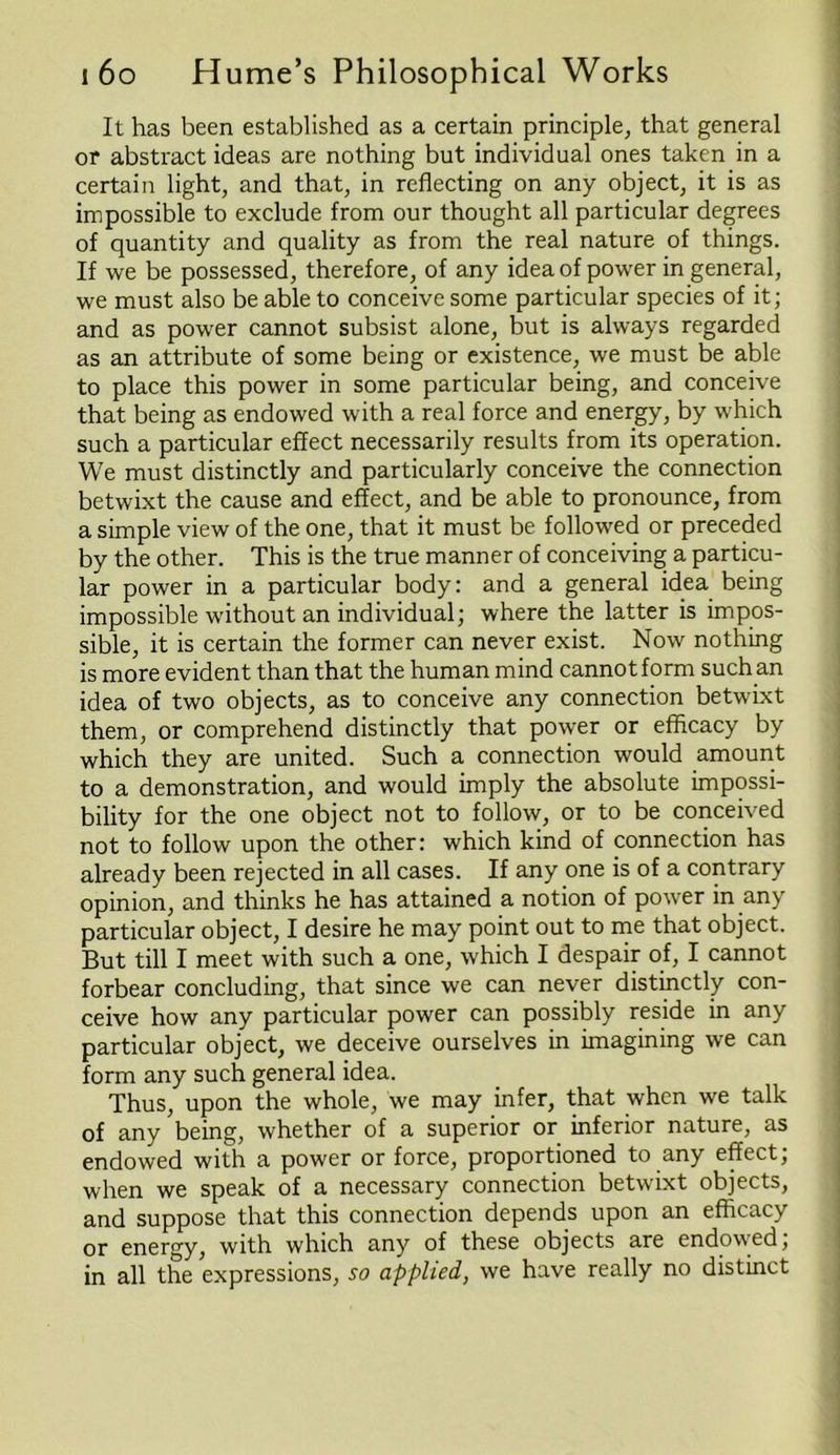 It has been established as a certain principle, that general or abstract ideas are nothing but individual ones taken in a certain light, and that, in reflecting on any object, it is as impossible to exclude from our thought all particular degrees of quantity and quality as from the real nature of things. If we be possessed, therefore, of any idea of power in general, we must also be able to conceive some particular species of it; and as power cannot subsist alone, but is always regarded as an attribute of some being or existence, we must be able to place this power in some particular being, and conceive that being as endowed with a real force and energy, by which such a particular effect necessarily results from its operation. We must distinctly and particularly conceive the connection betwixt the cause and effect, and be able to pronounce, from a simple view of the one, that it must be followed or preceded by the other. This is the true manner of conceiving a particu- lar power in a particular body: and a general idea being impossible without an individual; where the latter is impos- sible, it is certain the former can never exist. Now nothing is more evident than that the human mind cannot form such an idea of two objects, as to conceive any connection betwixt them, or comprehend distinctly that power or efficacy by which they are united. Such a connection would amount to a demonstration, and would imply the absolute impossi- bility for the one object not to follow, or to be conceived not to follow upon the other: which kind of connection has already been rejected in all cases. If any one is of a contrary opinion, and thinks he has attained a notion of power in any particular object, I desire he may point out to me that object. But till I meet with such a one, which I despair of, I cannot forbear concluding, that since we can never distinctly con- ceive how any particular power can possibly reside in any particular object, we deceive ourselves in imagining we can form any such general idea. Thus, upon the whole, we may infer, that when we talk of any being, whether of a superior or inferior nature, as endowed with a power or force, proportioned to any effect; when we speak of a necessary connection betwixt objects, and suppose that this connection depends upon an efficacy or energy, with which any of these objects are endowed, in all the expressions, so applied, we have really no distinct