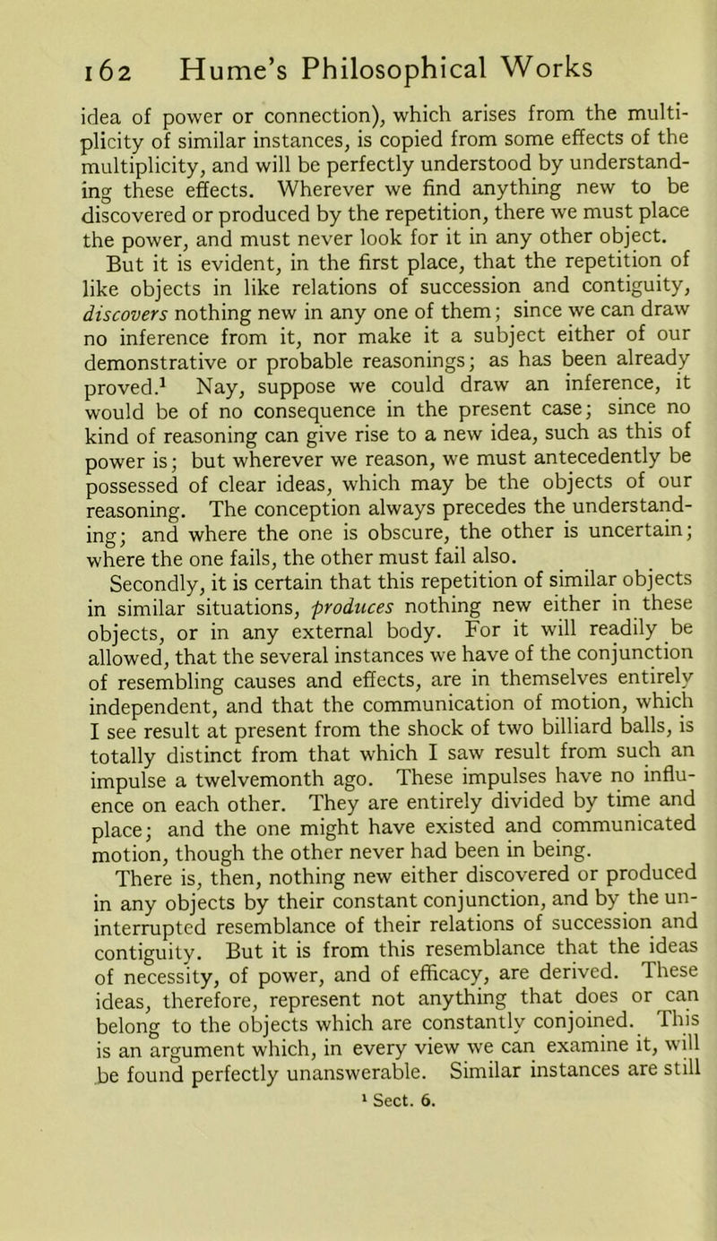 idea of power or connection), which arises from the multi- plicity of similar instances, is copied from some effects of the multiplicity, and will be perfectly understood by understand- ing these effects. Wherever we find anything new to be discovered or produced by the repetition, there we must place the power, and must never look for it in any other object. But it is evident, in the first place, that the repetition of like objects in like relations of succession and contiguity, discovers nothing new in any one of them; since we can draw no inference from it, nor make it a subject either of our demonstrative or probable reasonings; as has been already proved.1 Nay, suppose we could draw an inference, it would be of no consequence in the present case; since no kind of reasoning can give rise to a new idea, such as this of power is; but wherever we reason, we must antecedently be possessed of clear ideas, which may be the objects of our reasoning. The conception always precedes the understand- ing; and where the one is obscure, the other is uncertain; where the one fails, the other must fail also. Secondly, it is certain that this repetition of similar objects in similar situations, produces nothing new either in these objects, or in any external body. For it will readily be allowed, that the several instances we have of the conjunction of resembling causes and effects, are in themselves entirely independent, and that the communication of motion, which I see result at present from the shock of two billiard balls, is totally distinct from that which I saw result from such an impulse a twelvemonth ago. These impulses have no influ- ence on each other. They are entirely divided by time and place; and the one might have existed and communicated motion, though the other never had been in being. There is, then, nothing new either discovered or produced in any objects by their constant conjunction, and by the un- interrupted resemblance of their relations of succession and contiguity. But it is from this resemblance that the ideas of necessity, of power, and of efficacy, are derived. These ideas, therefore, represent not anything that does or can belong to the objects which are constantly conjoined. This is an argument which, in every view we can examine it, will be found perfectly unanswerable. Similar instances are still 1 Sect. 6.