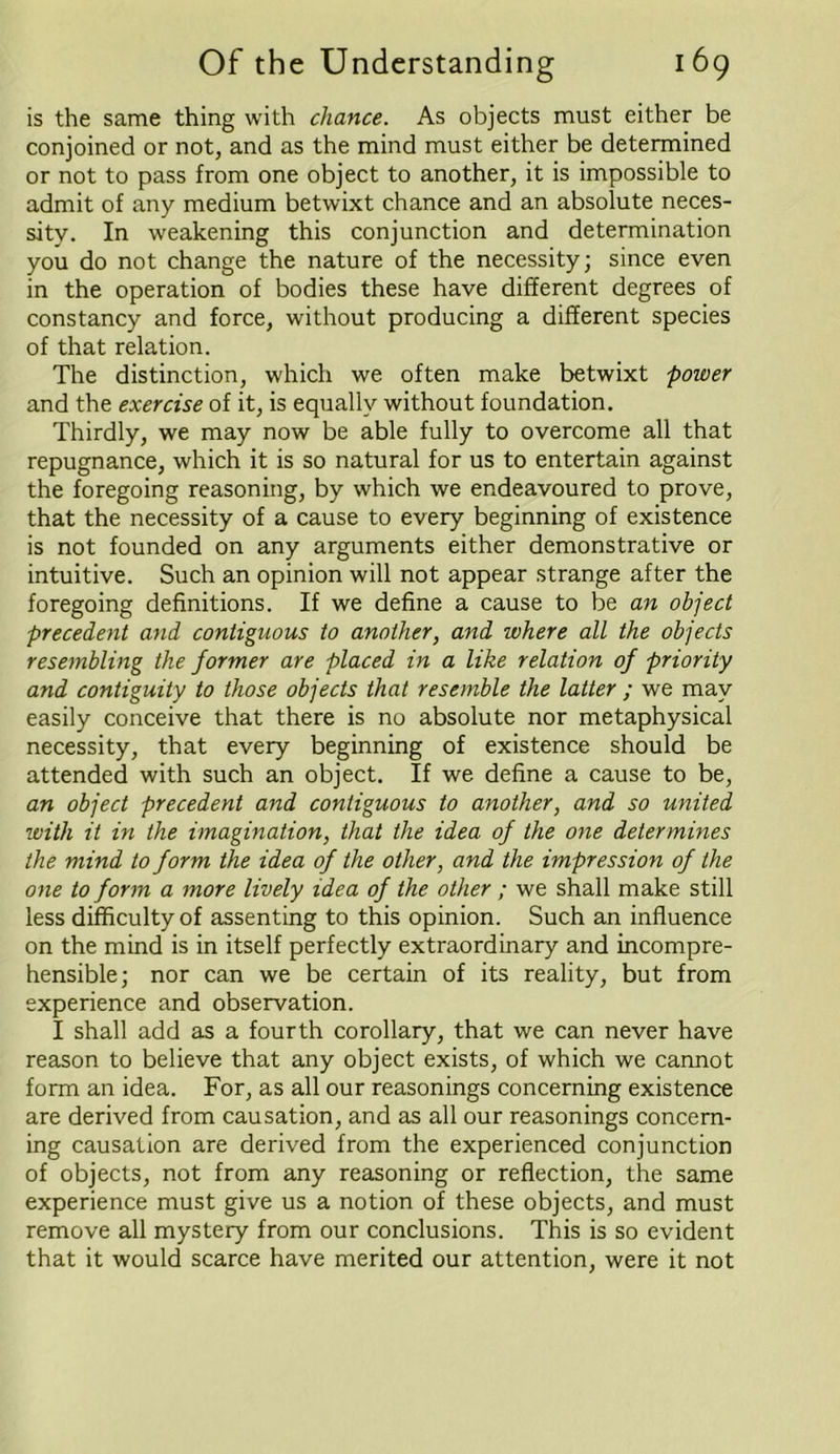 is the same thing with chance. As objects must either be conjoined or not, and as the mind must either be determined or not to pass from one object to another, it is impossible to admit of any medium betwixt chance and an absolute neces- sity. In weakening this conjunction and determination you do not change the nature of the necessity; since even in the operation of bodies these have different degrees of constancy and force, without producing a different species of that relation. The distinction, which we often make betwixt power and the exercise of it, is equally without foundation. Thirdly, we may now be able fully to overcome all that repugnance, which it is so natural for us to entertain against the foregoing reasoning, by which we endeavoured to prove, that the necessity of a cause to every beginning of existence is not founded on any arguments either demonstrative or intuitive. Such an opinion will not appear strange after the foregoing definitions. If we define a cause to be an object precedait and contiguous to another, and where all the objects resembling the former are placed in a like relation of priority and contiguity to those objects that resemble the latter ; we may easily conceive that there is no absolute nor metaphysical necessity, that every beginning of existence should be attended with such an object. If we define a cause to be, an object precedent and contiguous to another, and so united with it in the imagination, that the idea of the one determines the mind to form the idea of the other, and the impression of the one to form a more lively idea of the other ; we shall make still less difficulty of assenting to this opinion. Such an influence on the mind is in itself perfectly extraordinary and incompre- hensible; nor can we be certain of its reality, but from experience and observation. I shall add as a fourth corollary, that we can never have reason to believe that any object exists, of which we cannot form an idea. For, as all our reasonings concerning existence are derived from causation, and as all our reasonings concern- ing causation are derived from the experienced conjunction of objects, not from any reasoning or reflection, the same experience must give us a notion of these objects, and must remove all mystery from our conclusions. This is so evident that it would scarce have merited our attention, were it not