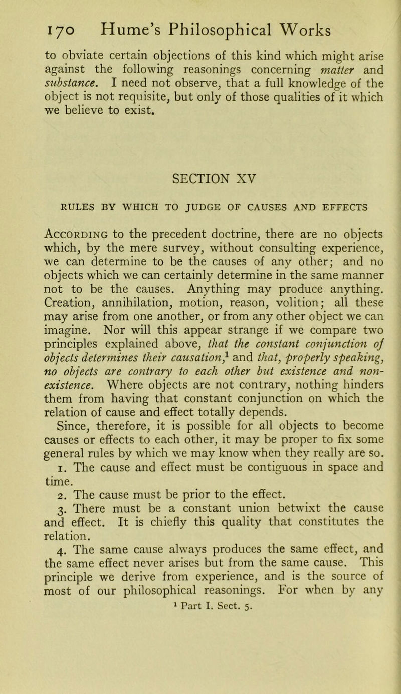 to obviate certain objections of this kind which might arise against the following reasonings concerning matter and substance. I need not observe, that a full knowledge of the object is not requisite, but only of those qualities of it which we believe to exist. SECTION XV RULES BY WHICH TO JUDGE OF CAUSES AND EFFECTS According to the precedent doctrine, there are no objects which, by the mere survey, without consulting experience, we can determine to be the causes of any other; and no objects which we can certainly determine in the same manner not to be the causes. Anything may produce anything. Creation, annihilation, motion, reason, volition; all these may arise from one another, or from any other object we can imagine. Nor will this appear strange if we compare two principles explained above, that the constant conjunction oj objects determines their causation/ and that, properly speaking, no objects are contrary to each other but existence and non- existence. Where objects are not contrary, nothing hinders them from having that constant conjunction on which the relation of cause and effect totally depends. Since, therefore, it is possible for all objects to become causes or effects to each other, it may be proper to fix some general rules by which we may know when they really are so. 1. The cause and effect must be contiguous in space and time. 2. The cause must be prior to the effect. 3. There must be a constant union betwixt the cause and effect. It is chiefly this quality that constitutes the relation. 4. The same cause always produces the same effect, and the same effect never arises but from the same cause. This principle we derive from experience, and is the source of most of our philosophical reasonings. For when by any