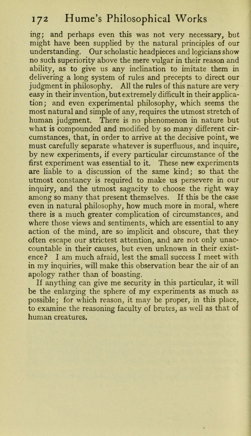 ing; and perhaps even this was not very necessary, but might have been supplied by the natural principles of our understanding. Our scholastic headpieces and logicians show no such superiority above the mere vulgar in their reason and ability, as to give us any inclination to imitate them in delivering a long system of rules and precepts to direct our judgment in philosophy. All the rules of this nature are very easy in their invention, but extremely difficult in their applica- tion; and even experimental philosophy, which seems the most natural and simple of any, requires the utmost stretch of human judgment. There is no phenomenon in nature but what is compounded and modified by so many different cir- cumstances, that, in order to arrive at the decisive point, we must carefully separate whatever is superfluous, and inquire, by new experiments, if every particular circumstance of the first experiment was essential to it. These new experiments are liable to a discussion of the same kind; so that the utmost constancy is required to make us persevere in our inquiry, and the utmost sagacity to choose the right way among so many that present themselves. If this be the case even in natural philosophy, how much more in moral, where there is a much greater complication of circumstances, and where those views and sentiments, which are essential to any action of the mind, are so implicit and obscure, that they often escape our strictest attention, and are not only unac- countable in their causes, but even unknown in their exist- ence? I am much afraid, lest the small success I meet with in my inquiries, will make this observation bear the air of an apology rather than of boasting. If anything can give me security in this particular, it will be the enlarging the sphere of my experiments as much as possible; for which reason, it may be proper, in this place, to examine the reasoning faculty of brutes, as well as that of human creatures.