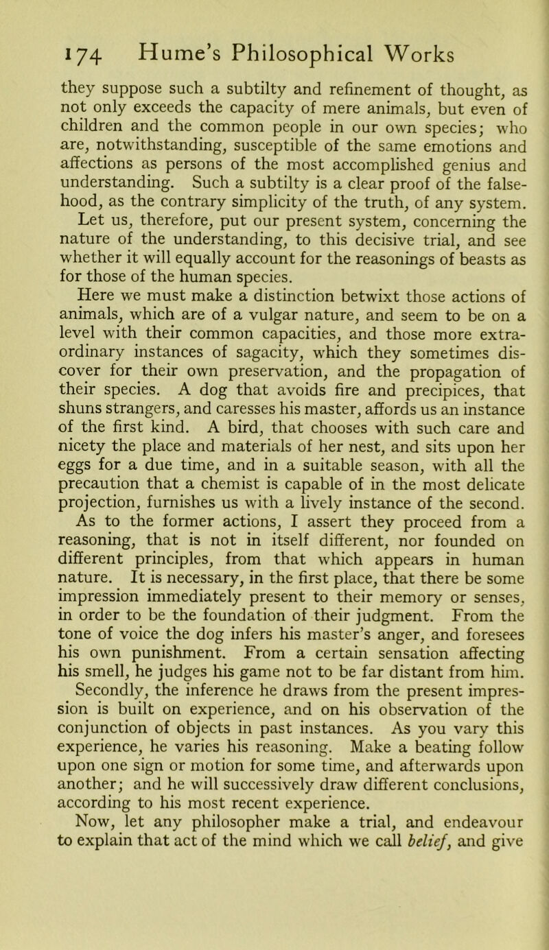 they suppose such a subtilty and refinement of thought, as not only exceeds the capacity of mere animals, but even of children and the common people in our own species; who are, notwithstanding, susceptible of the same emotions and affections as persons of the most accomplished genius and understanding. Such a subtilty is a clear proof of the false- hood, as the contrary simplicity of the truth, of any system. Let us, therefore, put our present system, concerning the nature of the understanding, to this decisive trial, and see whether it will equally account for the reasonings of beasts as for those of the human species. Here we must make a distinction betwixt those actions of animals, which are of a vulgar nature, and seem to be on a level with their common capacities, and those more extra- ordinary instances of sagacity, which they sometimes dis- cover for their own preservation, and the propagation of their species. A dog that avoids fire and precipices, that shuns strangers, and caresses his master, affords us an instance of the first kind. A bird, that chooses with such care and nicety the place and materials of her nest, and sits upon her eggs for a due time, and in a suitable season, with all the precaution that a chemist is capable of in the most delicate projection, furnishes us with a lively instance of the second. As to the former actions, I assert they proceed from a reasoning, that is not in itself different, nor founded on different principles, from that which appears in human nature. It is necessary, in the first place, that there be some impression immediately present to their memory or senses, in order to be the foundation of their judgment. From the tone of voice the dog infers his master’s anger, and foresees his own punishment. From a certain sensation affecting his smell, he judges his game not to be far distant from him. Secondly, the inference he draws from the present impres- sion is built on experience, and on his observation of the conjunction of objects in past instances. As you vary this experience, he varies his reasoning. Make a beating follow upon one sign or motion for some time, and afterwards upon another; and he will successively draw different conclusions, according to his most recent experience. Now, let any philosopher make a trial, and endeavour to explain that act of the mind which we call belief, and give