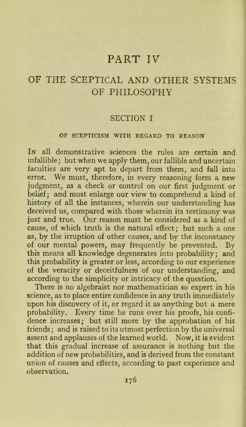 PART IV OF THE SCEPTICAL AND OTHER SYSTEMS OF PHILOSOPHY SECTION I OF SCEPTICISM WITH REGARD TO REASON In all demonstrative sciences the rules are certain and infallible; but when we apply them, our fallible and uncertain faculties are very apt to depart from them, and fall into error. We must, therefore, in every reasoning form a new judgment, as a check or control on our first judgment or belief; and must enlarge our view to comprehend a kind of history of all the instances, wherein our understanding has deceived us, compared with those wherein its testimony was just and true. Our reason must be considered as a kind of cause, of which truth is the natural effect; but such a one as, by the irruption of other causes, and by the inconstancy of our mental powers, may frequently be prevented. By this means all knowledge degenerates into probability; and this probability is greater or less, according to our experience of the veracity or deceitfulness of our understanding, and according to the simplicity or intricacy of the question. There is no algebraist nor mathematician so expert in his science, as to place entire confidence in any truth immediately upon his discovery of it, or regard it as anything but a mere probability. Every time he runs over his proofs, his confi- dence increases; but still more by the approbation of his friends; and is raised to its utmost perfection by the universal assent and applauses of the learned world. Now, it is evident that this gradual increase of assurance is nothing but the addition of new probabilities, and is derived from the constant union of causes and effects, according to past experience and observation.