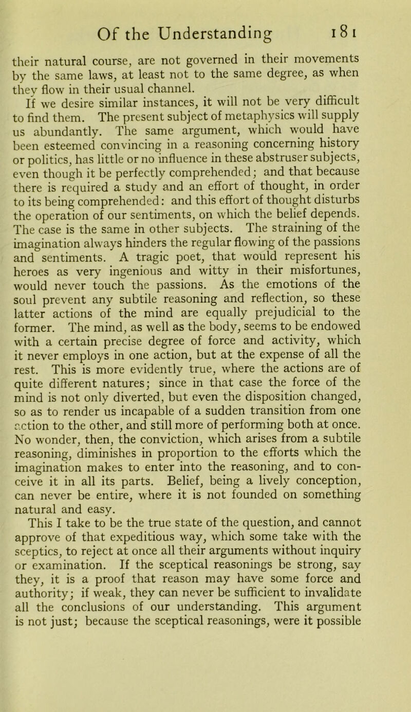 their natural course, are not governed in their movements by the same laws, at least not to the same degree, as when they flow in their usual channel. If we desire similar instances, it will not be very difficult to find them. The present subject of metaphysics will supply us abundantly. The same argument, which would have been esteemed convincing in a reasoning concerning history or politics, has little or no influence in these abstruser subjects, even though it be perfectly comprehended; and that because there is required a study and an effort of thought, in order to its being comprehended: and this effort of thought disturbs the operation of our sentiments, on which the belief depends. The case is the same in other subjects. The straining of the imagination always hinders the regular flowing of the passions and sentiments. A tragic poet, that would represent his heroes as very ingenious and witty in their misfortunes, would never touch the passions. As the emotions of the soul prevent any subtile reasoning and reflection, so these latter actions of the mind are equally prejudicial to the former. The mind, as well as the body, seems to be endowed with a certain precise degree of force and activity, which it never employs in one action, but at the expense of all the rest. This is more evidently true, where the actions are of quite different natures; since in that case the force of the mind is not only diverted, but even the disposition changed, so as to render us incapable of a sudden transition from one action to the other, and still more of performing both at once. No wonder, then, the conviction, which arises from a subtile reasoning, diminishes in proportion to the efforts which the imagination makes to enter into the reasoning, and to con- ceive it in all its parts. Belief, being a lively conception, can never be entire, where it is not founded on something natural and easy. This I take to be the true state of the question, and cannot approve of that expeditious way, which some take with the sceptics, to reject at once all their arguments without inquiry or examination. If the sceptical reasonings be strong, say they, it is a proof that reason may have some force and authority; if weak, they can never be sufficient to invalidate all the conclusions of our understanding. This argument is not just; because the sceptical reasonings, were it possible