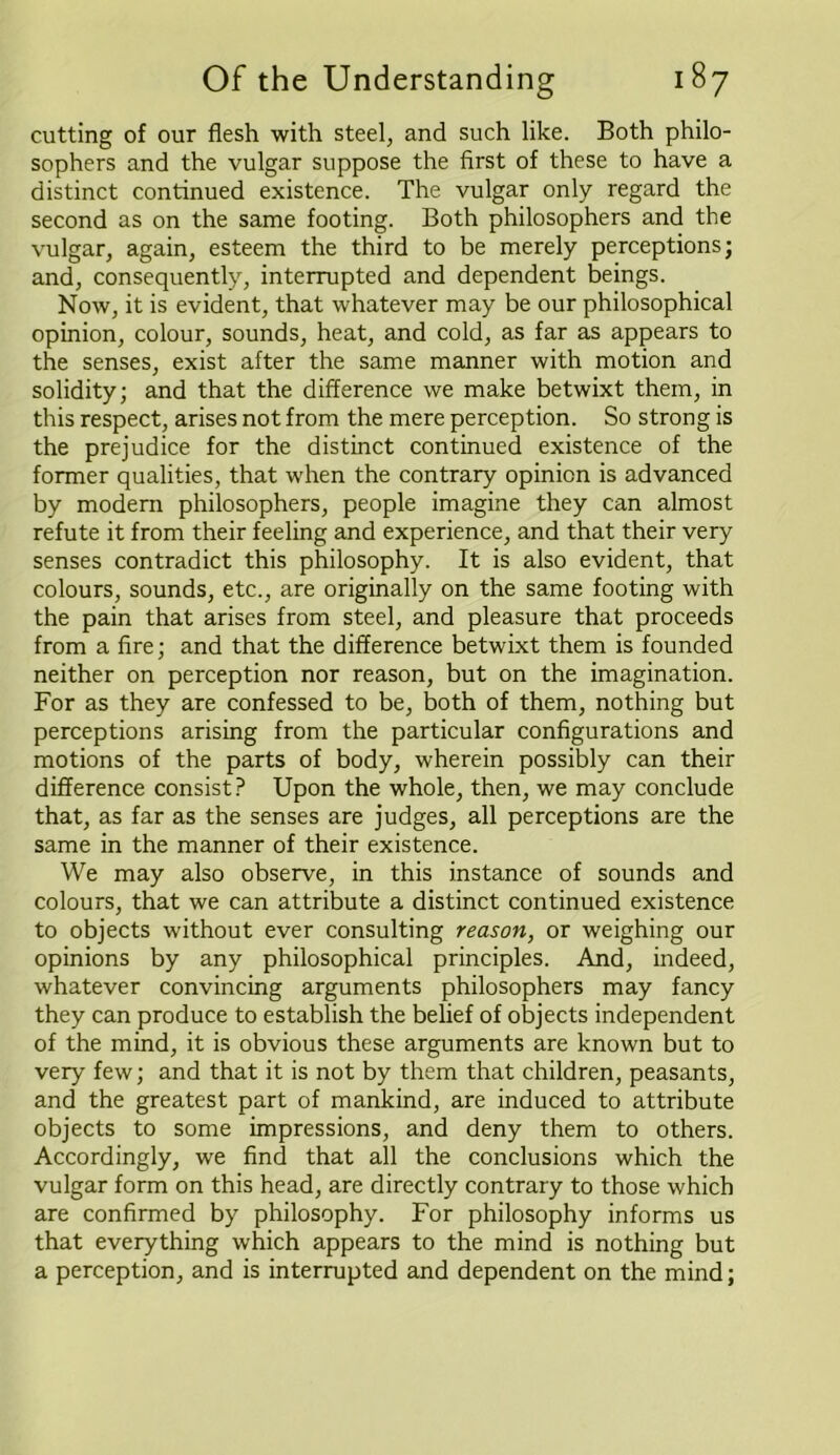 cutting of our flesh with steel, and such like. Both philo- sophers and the vulgar suppose the first of these to have a distinct continued existence. The vulgar only regard the second as on the same footing. Both philosophers and the vulgar, again, esteem the third to be merely perceptions; and, consequently, interrupted and dependent beings. Now, it is evident, that whatever may be our philosophical opinion, colour, sounds, heat, and cold, as far as appears to the senses, exist after the same manner with motion and solidity; and that the difference we make betwixt them, in this respect, arises not from the mere perception. So strong is the prejudice for the distinct continued existence of the former qualities, that when the contrary opinion is advanced by modern philosophers, people imagine they can almost refute it from their feeling and experience, and that their very senses contradict this philosophy. It is also evident, that colours, sounds, etc., are originally on the same footing with the pain that arises from steel, and pleasure that proceeds from a fire; and that the difference betwixt them is founded neither on perception nor reason, but on the imagination. For as they are confessed to be, both of them, nothing but perceptions arising from the particular configurations and motions of the parts of body, wherein possibly can their difference consist? Upon the whole, then, we may conclude that, as far as the senses are judges, all perceptions are the same in the manner of their existence. We may also observe, in this instance of sounds and colours, that we can attribute a distinct continued existence to objects without ever consulting reason, or weighing our opinions by any philosophical principles. And, indeed, whatever convincing arguments philosophers may fancy they can produce to establish the belief of objects independent of the mind, it is obvious these arguments are known but to very few; and that it is not by them that children, peasants, and the greatest part of mankind, are induced to attribute objects to some impressions, and deny them to others. Accordingly, we find that all the conclusions which the vulgar form on this head, are directly contrary to those which are confirmed by philosophy. For philosophy informs us that everything which appears to the mind is nothing but a perception, and is interrupted and dependent on the mind;