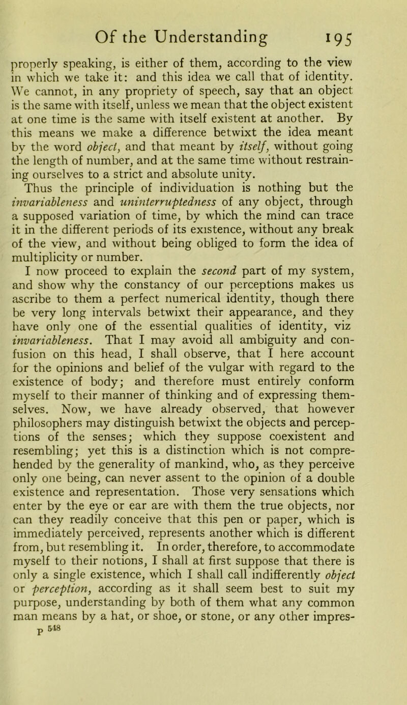 properly speaking, is either of them, according to the view in which we take it: and this idea we call that of identity. We cannot, in any propriety of speech, say that an object is the same with itself, unless we mean that the object existent at one time is the same with itself existent at another. By this means we make a difference betwixt the idea meant by the word object, and that meant by itself, without going the length of number, and at the same time without restrain- ing ourselves to a strict and absolute unity. Thus the principle of individuation is nothing but the invariableness and uninterruptedness of any object, through a supposed variation of time, by which the mind can trace it in the different periods of its existence, without any break of the view, and without being obliged to form the idea of multiplicity or number. I now proceed to explain the second part of my system, and show why the constancy of our perceptions makes us ascribe to them a perfect numerical identity, though there be very long intervals betwixt their appearance, and they have only one of the essential qualities of identity, viz invariableness. That I may avoid all ambiguity and con- fusion on this head, I shall observe, that I here account for the opinions and belief of the vulgar with regard to the existence of body; and therefore must entirely conform myself to their manner of thinking and of expressing them- selves. Now, we have already observed, that however philosophers may distinguish betwixt the objects and percep- tions of the senses; which they suppose coexistent and resembling; yet this is a distinction which is not compre- hended by the generality of mankind, who, as they perceive only one being, can never assent to the opinion of a double existence and representation. Those very sensations which enter by the eye or ear are with them the true objects, nor can they readily conceive that this pen or paper, which is immediately perceived, represents another which is different from, but resembling it. In order, therefore, to accommodate myself to their notions, I shall at first suppose that there is only a single existence, which I shall call indifferently object or perception, according as it shall seem best to suit my purpose, understanding by both of them what any common man means by a hat, or shoe, or stone, or any other impres- p 5 48