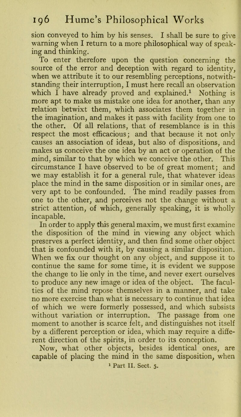 sion conveyed to him by his senses. I shall be sure to give warning when I return to a more philosophical way of speak- ing and thinking. To enter therefore upon the question concerning the source of the error and deception with regard to identity, when we attribute it to our resembling perceptions, notwith- standing their interruption, I must here recall an observation which I have already proved and explained.1 Nothing is more apt to make us mistake one idea for another, than any relation betwixt them, which associates them together in the imagination, and makes it pass with facility from one to the other. Of all relations, that of resemblance is in this respect the most efficacious; and that because it not only causes an association of ideas, but also of dispositions, and makes us conceive the one idea by an act or operation of the mind, similar to that by which we conceive the other. This circumstance I have observed to be of great moment; and we may establish it for a general rule, that whatever ideas place the mind in the same disposition or in similar ones, are very apt to be confounded. The mind readily passes from one to the other, and perceives not the change without a strict attention, of which, generally speaking, it is wholly incapable. In order to apply this general maxim, we must first examine the disposition of the mind in viewing any object which preserves a perfect identity, and then find some other object that is confounded with it, by causing a similar disposition. When we fix our thought on any object, and suppose it to continue the same for some time, it is evident we suppose the change to lie only in the time, and never exert ourselves to produce any new image or idea of the object. The facul- ties of the mind repose themselves in a manner, and take no more exercise than what is necessary to continue that idea of which we were formerly possessed, and which subsists without variation or interruption. The passage from one moment to another is scarce felt, and distinguishes not itself by a different perception or idea, which may require a diffe- rent direction of the spirits, in order to its conception. Now, what other objects, besides identical ones, are capable of placing the mind in the same disposition, when