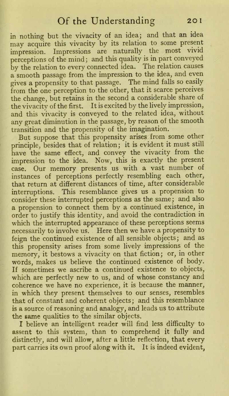 in nothing but the vivacity of an idea; and that an idea may acquire this vivacity by its relation to some present impression. Impressions are naturally the most vivid perceptions of the mind; and this quality is in part conveyed by the relation to every connected idea. The relation causes a smooth passage from the impression to the idea, and even gives a propensity to that passage. The mind falls so easily from the one perception to the other, that it scarce perceives the change, but retains in the second a considerable share of the vivacitv of the first. It is excited by the lively impression, and this vivacity is conveyed to the related idea, without any great diminution in the passage, by reason of the smooth transition and the propensity of the imagination. But suppose that this propensity arises from some other principle, besides that of relation; it is evident it must still have the same effect, and convey the vivacity from the impression to the idea. Now, this is exactly the present case. Our memory presents us with a vast number of instances of perceptions perfectly resembling each other, that return at different distances of time, after considerable interruptions. This resemblance gives us a propension to consider these interrupted perceptions as the same; and also a propension to connect them by a continued existence, in order to justify this identity, and avoid the contradiction in which the interrupted appearance of these perceptions seems necessarily to involve us. Here then we have a propensity to feign the continued existence of all sensible objects; and as this propensity arises from some lively impressions of the memory, it bestows a vivacity on that fiction; or, in other words, makes us believe the continued existence of body. If sometimes we ascribe a continued existence to objects, which are perfectly new to us, and of whose constancy and coherence we have no experience, it is because the manner, in which they present themselves to our senses, resembles that of constant and coherent objects; and this resemblance is a source of reasoning and analogy, and leads us to attribute the same qualities to the similar objects. I believe an intelligent reader will find less difficulty to assent to this system, than to comprehend it fully and distinctly, and will allow, after a little reflection, that every part carries its own proof along with it. It is indeed evident,