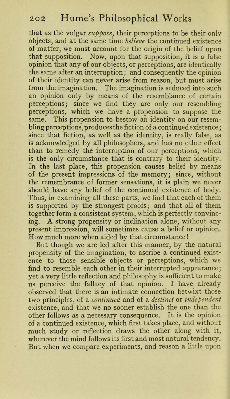 that as the vulgar suppose, their perceptions to be their only- objects, and at the same time believe the continued existence of matter, we must account for the origin of the belief upon that supposition. Now, upon that supposition, it is a false opinion that any of our objects, or perceptions, are identically the same after an interruption; and consequently the opinion of their identity can never arise from reason, but must arise from the imagination. The imagination is seduced into such an opinion only by means of the resemblance of certain perceptions; since we find they are only our resembling perceptions, which we have a propension to suppose the same. This propension to bestow an identity on our resem- bling perceptions, produces the fiction of a continued existence; since that fiction, as well as the identity, is really false, as is acknowledged by all philosophers, and has no other effect than to remedy the interruption of our perceptions, which is the only circumstance that is contrary to their identity. In the last place, this propension causes belief by means of the present impressions of the memory; since, without the remembrance of former sensations, it is plain we never should have any belief of the continued existence of body. Thus, in examining all these parts, we find that each of them is supported by the strongest proofs; and that all of them together form a consistent system, which is perfectly convinc- ing. A strong propensity or inclination alone, without any present impression, will sometimes cause a belief or opinion. How much more when aided by that circumstance! But though we are led after this manner, by the natural propensity of the imagination, to ascribe a continued exist- ence to those sensible objects or perceptions, which we find to resemble each other in their interrupted appearance; yet a very little reflection and philosophy is sufficient to make us perceive the fallacy of that opinion. I have already observed that there is an intimate connection betwixt those two principles, of a continued and of a distinct or independent existence, and that we no sooner establish the one than the other follows as a necessary consequence. It is the opinion of a continued existence, which first takes place, and without much study or reflection draws the other along with it, wherever the mind follows its first and most natural tendency. But when we compare experiments, and reason a little upon