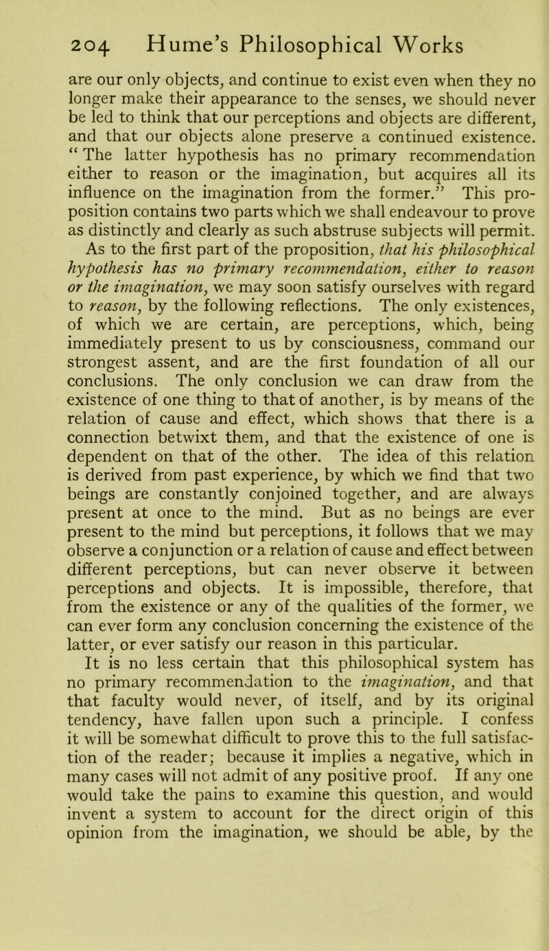 are our only objects, and continue to exist even when they no longer make their appearance to the senses, we should never be led to think that our perceptions and objects are different, and that our objects alone preserve a continued existence. “ The latter hypothesis has no primary recommendation either to reason or the imagination, but acquires all its influence on the imagination from the former.” This pro- position contains two parts which we shall endeavour to prove as distinctly and clearly as such abstruse subjects will permit. As to the first part of the proposition, that his philosophical hypothesis has no primary recommendation, either to reason or the imagination, we may soon satisfy ourselves with regard to reason, by the following reflections. The only existences, of which we are certain, are perceptions, which, being immediately present to us by consciousness, command our strongest assent, and are the first foundation of all our conclusions. The only conclusion we can draw from the existence of one thing to that of another, is by means of the relation of cause and effect, which shows that there is a connection betwixt them, and that the existence of one is dependent on that of the other. The idea of this relation is derived from past experience, by which we find that two beings are constantly conjoined together, and are always present at once to the mind. But as no beings are ever present to the mind but perceptions, it follows that we may observe a conjunction or a relation of cause and effect between different perceptions, but can never observe it between perceptions and objects. It is impossible, therefore, that from the existence or any of the qualities of the former, we can ever form any conclusion concerning the existence of the latter, or ever satisfy our reason in this particular. It is no less certain that this philosophical system has no primary recommendation to the imagination, and that that faculty would never, of itself, and by its original tendency, have fallen upon such a principle. I confess it will be somewhat difficult to prove this to the full satisfac- tion of the reader; because it implies a negative, which in many cases will not admit of any positive proof. If any one would take the pains to examine this question, and would invent a system to account for the direct origin of this opinion from the imagination, we should be able, by the