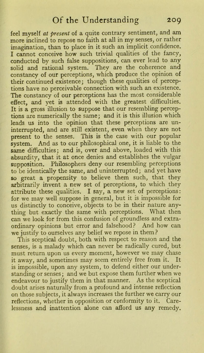 feel myself at present of a quite contrary sentiment, and am more inclined to repose no faith at all in my senses, or rather imagination, than to place in it such an implicit confidence. I cannot conceive how such trivial qualities of the fancy, conducted by such false suppositions, can ever lead to any solid and rational system. They are the coherence and constancy of our perceptions, which produce the opinion of their continued existence; though these qualities of percep- tions have no perceivable connection with such an existence. The constancy of our perceptions has the most considerable effect, and yet is attended with the greatest difficulties. It is a gross illusion to suppose that our resembling percep- tions are numerically the same; and it is this illusion which leads us into the opinion that these perceptions are un- interrupted, and are still existent, even when they are not present to the senses. This is the case with our popular system. And as to our philosophical one, it is liable to the same difficulties; and is, over and above, loaded with this absurdity, that it at once denies and establishes the vulgar supposition. Philosophers deny our resembling perceptions to be identically the same, and uninterrupted; and yet have so great a propensity to believe them such, that they arbitrarily invent a new set of perceptions, to which they attribute these qualities. I say, a new set of perceptions: for we may well suppose in general, but it is impossible for us distinctly to conceive, objects to be in their nature any- thing but exactly the same with perceptions. What then can we look for from this confusion of groundless and extra- ordinary opinions but error and falsehood? And how can we justify to ourselves any belief we repose in them ? This sceptical doubt, both with respect to reason and the senses, is a malady which can never be radically cured, but must return upon us every moment, however we may chase it away, and sometimes may seem entirely free from it. It is impossible, upon any system, to defend either our under- standing or senses; and we but expose them further when we endeavour to justify them in that manner. As the sceptical doubt arises naturally from a profound and intense reflection on those subjects, it always increases the further we carry our reflections, whether in opposition or conformity to it. Care- lessness and inattention alone can afford us any remedy.