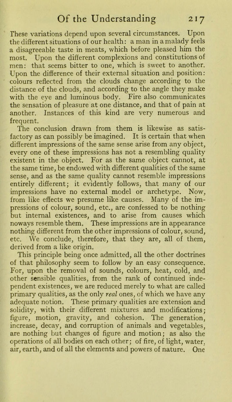 These variations depend upon several circumstances. Upon the different situations of our health: a man in a malady feels a disagreeable taste in meats, which before pleased him the most. Upon the different complexions and constitutions of men: that seems bitter to one, which is sweet to another. Upon the difference of their external situation and position: colours reflected from the clouds change according to the distance of the clouds, and according to the angle they make with the eye and luminous body. Fire also communicates the sensation of pleasure at one distance, and that of pain at another. Instances of this kind are very numerous and frequent. The conclusion drawn from them is likewise as satis- factory as can possibly be imagined. It is certain that when different impressions of the same sense arise from any object, every one of these impressions has not a resembling quality existent in the object. For as the same object cannot, at the same time, be endowed with different qualities of the same sense, and as the same quality cannot resemble impressions entirely different; it evidently follows, that many of our impressions have no external model or archetype. Now, from like effects we presume like causes. Many of the im- pressions of colour, sound, etc., are confessed to be nothing but internal existences, and to arise from causes which noways resemble them. These impressions are in appearance nothing different from the other impressions of colour, sound, etc. We conclude, therefore, that they are, all of them, derived from a like origin. This principle being once admitted, all the other doctrines of that philosophy seem to follow by an easy consequence. For, upon the removal of sounds, colours, heat, cold, and other sensible qualities, from the rank of continued inde- pendent existences, we are reduced merely to what are called primary qualities, as the only real ones, of which we have any adequate notion. These primary qualities are extension and solidity, with their different mixtures and modifications; figure, motion, gravity, and cohesion. The generation, increase, decay, and corruption of animals and vegetables, are nothing but changes of figure and motion; as also the operations of all bodies on each other; of fire, of light, water, air, earth, and of all the elements and powers of nature. One