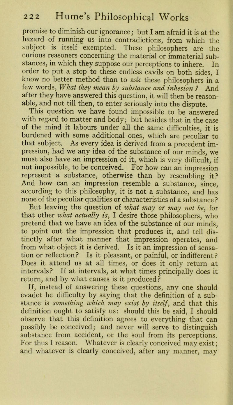 promise to diminish our ignorance; but I am afraid it is at the hazard of running us into contradictions, from which the subject is itself exempted. These philosophers are the curious reasoners concerning the material or immaterial sub- stances, in which they suppose our perceptions to inhere. In order to put a stop to these endless cavils on both sides, I know no better method than to ask these philosophers in a few words, Ik hat they mean by substance and inhesion f And after they have answered this question, it will then be reason- able, and not till then, to enter seriously into the dispute. This question we have found impossible to be answered with regard to matter and body; but besides that in the case of the mind it labours under all the same difficulties, it is burdened with some additional ones, which are peculiar to that subject. As every idea is derived from a precedent im- pression, had we any idea of the substance of our minds, we must also have an impression of it, which is very difficult, if not impossible, to be conceived. For how can an impression represent a substance, otherwise than by resembling it? And how can an impression resemble a substance, since, according to this philosophy, it is not a substance, and has none of the peculiar qualities or characteristics of a substance ? But leaving the question of what may or may not be, for that other what actually is, I desire those philosophers, who pretend that we have an idea of the substance of our minds, to point out the impression that produces it, and tell dis- tinctly after what manner that impression operates, and from what object it is derived. Is it an impression of sensa- tion or reflection? Is it pleasant, or painful, or indifferent? Does it attend us at all times, or does it only return at intervals? If at intervals, at what times principally does it return, and by what causes is it produced ? If, instead of answering these questions, any one should evadet he difficulty by saying that the definition of a sub- stance is something which may exist by itself, and that this definition ought to satisfy us: should this be said, I should observe that this definition agrees to everything that can possibly be conceived; and never will serve to distinguish substance from accident, or the soul from its perceptions. For thus I reason. Whatever is clearly conceived may exist; and whatever is clearly conceived, after any manner, may