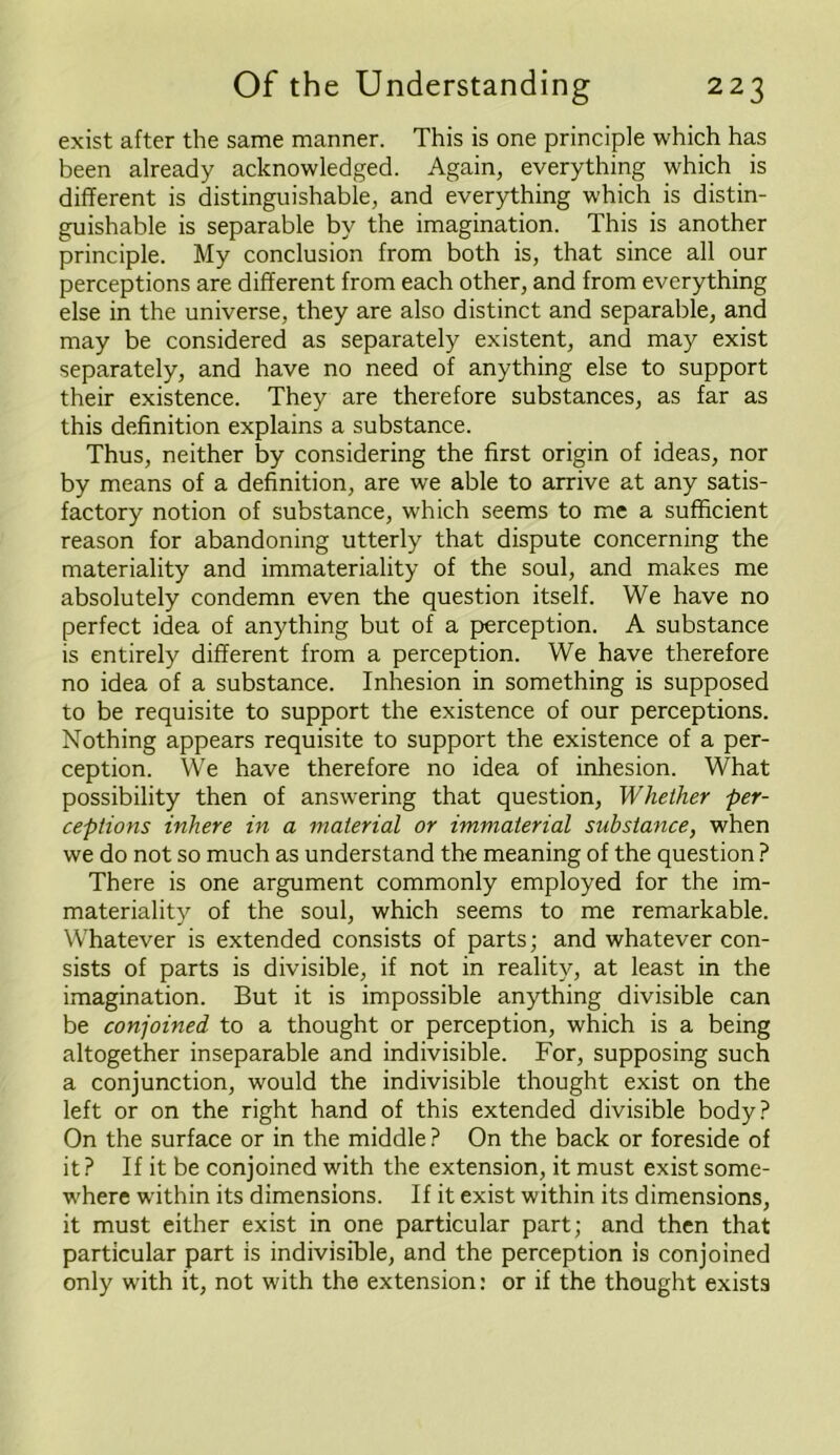 exist after the same manner. This is one principle which has been already acknowledged. Again, everything which is different is distinguishable, and everything which is distin- guishable is separable by the imagination. This is another principle. My conclusion from both is, that since all our perceptions are different from each other, and from everything else in the universe, they are also distinct and separable, and may be considered as separately existent, and may exist separately, and have no need of anything else to support their existence. They are therefore substances, as far as this definition explains a substance. Thus, neither by considering the first origin of ideas, nor by means of a definition, are we able to arrive at any satis- factory notion of substance, which seems to me a sufficient reason for abandoning utterly that dispute concerning the materiality and immateriality of the soul, and makes me absolutely condemn even the question itself. We have no perfect idea of anything but of a perception. A substance is entirely different from a perception. We have therefore no idea of a substance. Inhesion in something is supposed to be requisite to support the existence of our perceptions. Nothing appears requisite to support the existence of a per- ception. We have therefore no idea of inhesion. What possibility then of answering that question, Whether per- ceptions inhere in a material or immaterial substance, when we do not so much as understand the meaning of the question ? There is one argument commonly employed for the im- materiality of the soul, which seems to me remarkable. Whatever is extended consists of parts; and whatever con- sists of parts is divisible, if not in reality, at least in the imagination. But it is impossible anything divisible can be conjoined to a thought or perception, which is a being altogether inseparable and indivisible. For, supposing such a conjunction, would the indivisible thought exist on the left or on the right hand of this extended divisible body? On the surface or in the middle ? On the back or foreside of it? If it be conjoined with the extension, it must exist some- where within its dimensions. If it exist within its dimensions, it must either exist in one particular part; and then that particular part is indivisible, and the perception is conjoined only with it, not with the extension: or if the thought exists