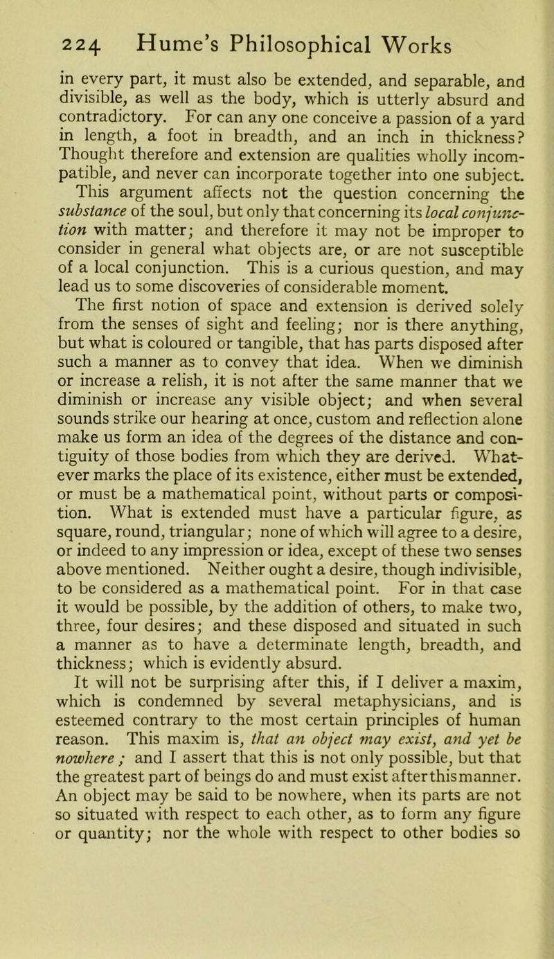 in every part, it must also be extended, and separable, and divisible, as well as the body, which is utterly absurd and contradictory. For can any one conceive a passion of a yard in length, a foot in breadth, and an inch in thickness? Thought therefore and extension are qualities wholly incom- patible, and never can incorporate together into one subject. This argument affects not the question concerning the substance of the soul, but only that concerning its local conjunc- tion with matter; and therefore it may not be improper to consider in general what objects are, or are not susceptible of a local conjunction. This is a curious question, and may lead us to some discoveries of considerable moment. The first notion of space and extension is derived solely from the senses of sight and feeling; nor is there anything, but what is coloured or tangible, that has parts disposed after such a manner as to convey that idea. When we diminish or increase a relish, it is not after the same manner that we diminish or increase any visible object; and when several sounds strike our hearing at once, custom and reflection alone make us form an idea of the degrees of the distance and con- tiguity of those bodies from which they are derived. What- ever marks the place of its existence, either must be extended, or must be a mathematical point, without parts or composi- tion. What is extended must have a particular figure, as square, round, triangular; none of which will agree to a desire, or indeed to any impression or idea, except of these two senses above mentioned. Neither ought a desire, though indivisible, to be considered as a mathematical point. For in that case it would be possible, by the addition of others, to make two, three, four desires; and these disposed and situated in such a manner as to have a determinate length, breadth, and thickness; which is evidently absurd. It will not be surprising after this, if I deliver a maxim, which is condemned by several metaphysicians, and is esteemed contrary to the most certain principles of human reason. This maxim is, that an object may exist, and yet be nowhere ; and I assert that this is not only possible, but that the greatest part of beings do and must exist afterthismanner. An object may be said to be nowhere, when its parts are not so situated with respect to each other, as to form any figure or quantity; nor the whole with respect to other bodies so