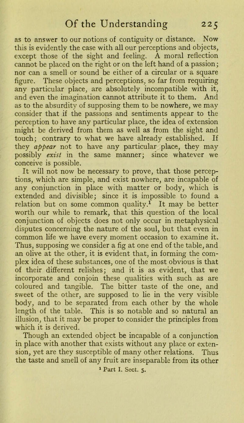 as to answer to our notions of contiguity or distance. Now this is evidently the case with all our perceptions and objects, except those of the sight and feeling. A moral reflection cannot be placed on the right or on the left hand of a passion; nor can a smell or sound be either of a circular or a square figure. These objects and perceptions, so far from requiring any particular place, are absolutely incompatible with it, and even the imagination cannot attribute it to them. And as to the absurdity of supposing them to be nowhere, we may consider that if the passions and sentiments appear to the perception to have any particular place, the idea of extension might be derived from them as well as from the sight and touch; contrary to what we have already established. If they appear not to have any particular place, they may possibly exist in the same manner; since whatever we conceive is possible. It will not now be necessary to prove, that those percep- tions, which are simple, and exist nowhere, are incapable of any conjunction in place with matter or body, which is extended and divisible; since it is impossible to found a relation but on some common quality.1 It may be better worth our while to remark, that this question of the local conjunction of objects does not only occur in metaphysical disputes concerning the nature of the soul, but that even in common life we have every moment occasion to examine it. Thus, supposing we consider a fig at one end of the table, and an olive at the other, it is evident that, in forming the com- plex idea of these substances, one of the most obvious is that of their different relishes; and it is as evident, that we incorporate and conjoin these qualities with such as are coloured and tangible. The bitter taste of the one, and sweet of the other, are supposed to lie in the very visible body, and to be separated from each other by the whole length of the table. This is so notable and so natural an illusion, that it may be proper to consider the principles from which it is derived. Though an extended object be incapable of a conjunction in place with another that exists without any place or exten- sion, yet are they susceptible of many other relations. Thus the taste and smell of any fruit are inseparable from its other