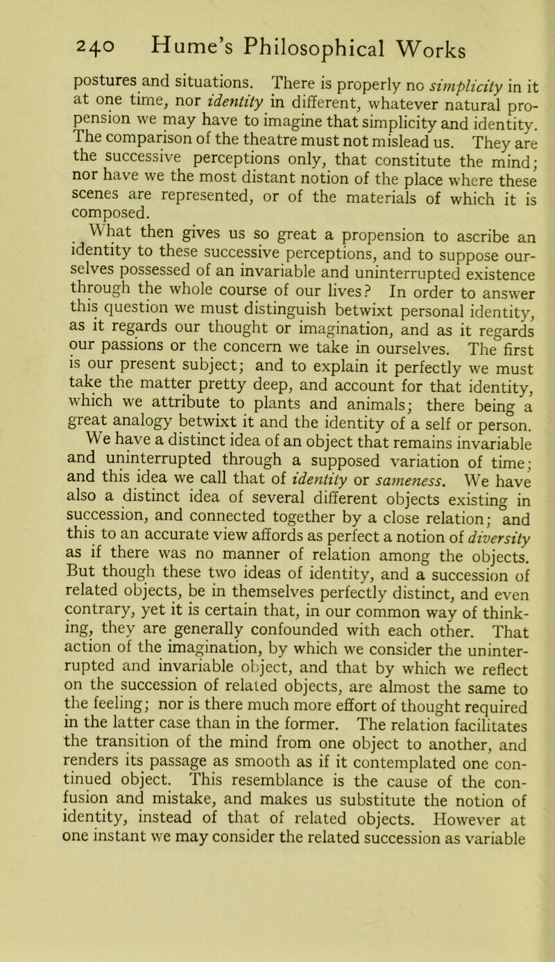 postures and situations. There is properly no simplicity in it at one time, nor identity in different, whatever natural pro- pension we may have to imagine that simplicity and identity. The comparison of the theatre must not mislead us. They are the successive perceptions only, that constitute the mind; nor have we the most distant notion of the place where these scenes are represented, or of the materials of which it is composed. What then gives us so great a propension to ascribe an identity to these successive perceptions, and to suppose our- selves possessed of an invariable and uninterrupted existence through the whole course of our lives? In order to answer this question we must distinguish betwixt personal identity, as it regards our thought or imagination, and as it regards our passions or the concern we take in ourselves. The first is our present subject; and to explain it perfectly we must take the matter pretty deep, and account for that identity, which we attribute to plants and animals; there being a great analogy betwixt it and the identity of a self or person. We have a distinct idea of an object that remains invariable and uninterrupted through a supposed variation of time; and this idea we call that of identity or sameness. We have also a distinct idea of several different objects existing in succession, and connected together by a close relation; and this to an accurate view affords as perfect a notion of diversity as if there was no manner of relation among the objects. But though these two ideas of identity, and a succession of related objects, be in themselves perfectly distinct, and even contrary, yet it is certain that, in our common way of think- ing, they are generally confounded with each other. That action of the imagination, by which we consider the uninter- rupted and invariable object, and that by which we reflect on the succession of related objects, are almost the same to the feeling; nor is there much more effort of thought required in the latter case than in the former. The relation facilitates the transition of the mind from one object to another, and renders its passage as smooth as if it contemplated one con- tinued object. This resemblance is the cause of the con- fusion and mistake, and makes us substitute the notion of identity, instead of that of related objects. However at one instant we may consider the related succession as variable