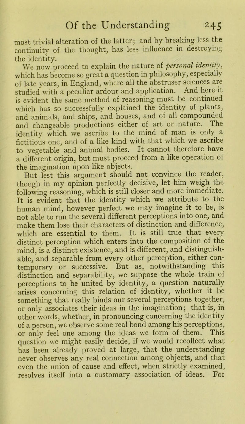 most trivial alteration of the latter; and by breaking less the continuity of the thought, has less influence in destroying the identity. We now proceed to explain the nature of personal identity, which has become so great a question in philosophy, especially of late years, in England, where all the abstruser sciences are studied with a peculiar ardour and application. And here it is evident the same method of reasoning must be continued which has so successfully explained the identity of plants, and animals, and ships, and houses, and of all compounded and changeable productions either of art or nature. The identity which we ascribe to the mind of man is only a fictitious one, and of a like kind with that which we ascribe to vegetable and animal bodies. It cannot therefore have a different origin, but must proceed from a like operation of the imagination upon like objects. But lest this argument should not convince the reader, though in my opinion perfectly decisive, let him weigh the following reasoning, which is still closer and more immediate. It is evident that the identity which we attribute to the human mind, however perfect we may imagine it to be, is not able to run the several different perceptions into one, and make them lose their characters of distinction and difference, which are essential to them. It is still true that every distinct perception which enters into the composition of the mind, is a distinct existence, and is different, and distinguish- able, and separable from every other perception, either con- temporary or successive. But as, notwithstanding this distinction and separability, we suppose the whole train of perceptions to be united by identity, a question naturally arises concerning this relation of identity, whether it be something that really binds our several perceptions together, or only associates their ideas in the imagination; that is, in other words, whether, in pronouncing concerning the identity of a person, we observe some real bond among his perceptions, or only feel one among the ideas we form of them. This question we might easily decide, if we would recollect what has been already proved at large, that the understanding never observes any real connection among objects, and that even the union of cause and effect, when strictly examined, resolves itself into a customary association of ideas. For
