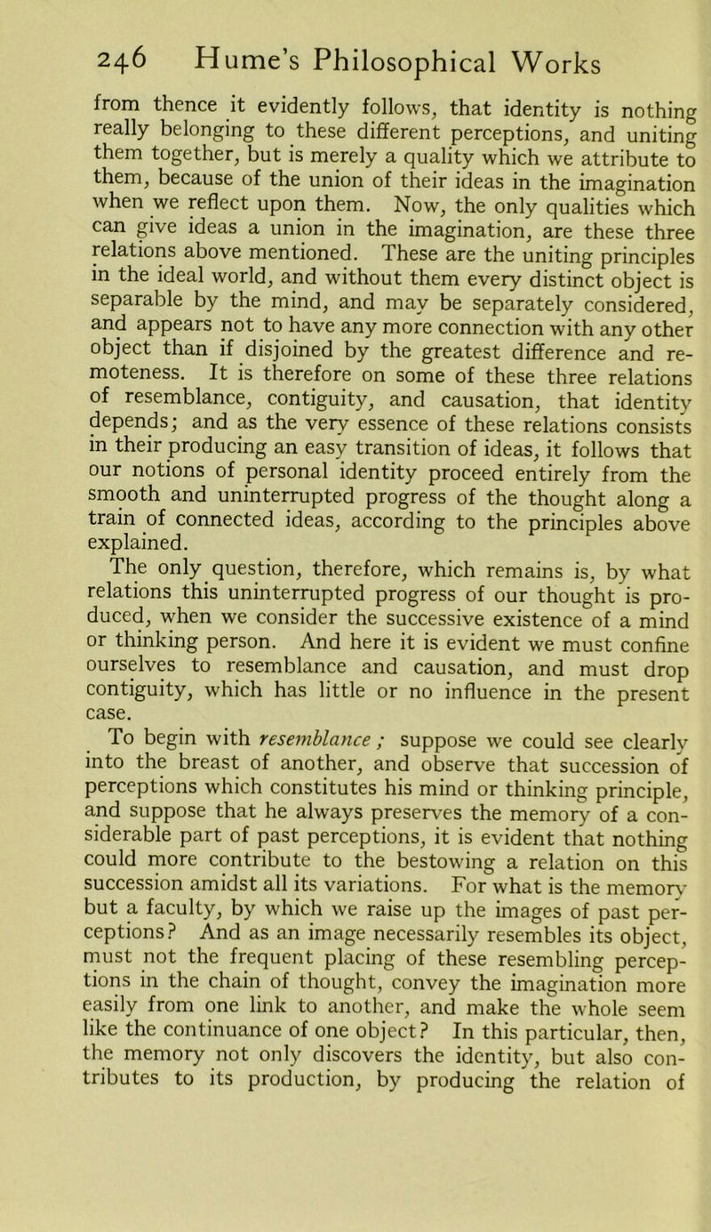 from thence it evidently follows, that identity is nothing really belonging to these different perceptions, and uniting them together, but is merely a quality which we attribute to them, because of the union of their ideas in the imagination when we reflect upon them. Now, the only qualities which can give ideas a union in the imagination, are these three relations above mentioned. These are the uniting principles in the ideal world, and without them every distinct object is separable by the mind, and may be separately considered, and appears not to have any more connection with any other object than if disjoined by the greatest difference and re- moteness. It is therefore on some of these three relations of resemblance, contiguity, and causation, that identity depends; and as the very essence of these relations consists in their producing an easy transition of ideas, it follows that our notions of personal identity proceed entirely from the smooth and uninterrupted progress of the thought along a train of connected ideas, according to the principles above explained. The only question, therefore, which remains is, by what relations this uninterrupted progress of our thought is pro- duced, when we consider the successive existence of a mind or thinking person. And here it is evident we must confine ourselves to resemblance and causation, and must drop contiguity, which has little or no influence in the present case. To begin with resemblance ; suppose we could see clearly into the breast of another, and observe that succession of perceptions which constitutes his mind or thinking principle, and suppose that he always preserves the memory of a con- siderable part of past perceptions, it is evident that nothing could more contribute to the bestowing a relation on this succession amidst all its variations. For what is the memory but a faculty, by which we raise up the images of past per- ceptions? And as an image necessarily resembles its object, must not the frequent placing of these resembling percep- tions in the chain of thought, convey the imagination more easily from one link to another, and make the whole seem like the continuance of one object? In this particular, then, the memory not only discovers the identity, but also con- tributes to its production, by producing the relation of