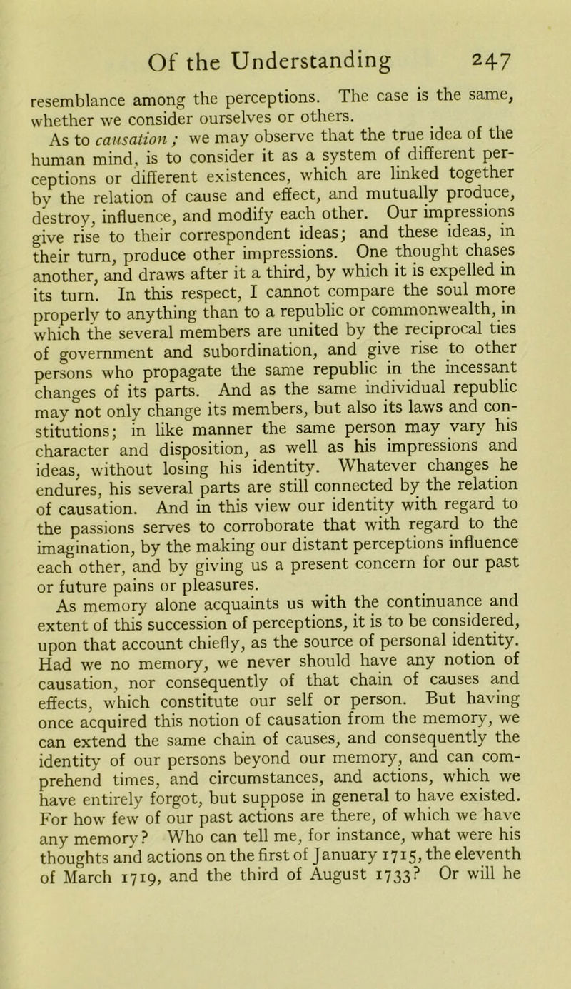 resemblance among the perceptions. The case is the same, whether we consider ourselves or others. As to causation ; we may observe that the true idea of the human mind, is to consider it as a system of different per- ceptions or different existences, which are linked together by the relation of cause and effect, and mutually produce, destroy, influence, and modify each other. Our impressions give rise to their correspondent ideas; and these ideas, in their turn, produce other impressions. One thought chases another, and draws after it a third, by which it is expelled in its turn. In this respect, I cannot compare the soul more properly to anything than to a republic or commonwealth, in which the several members are united by the reciprocal ties of government and subordination, and give rise to other persons who propagate the same republic in the incessant changes of its parts. And as the same individual republic may not only change its members, but also its laws and con- stitutions ; in like manner the same person may vary his character and disposition, as well as his impressions and ideas, without losing his identity. Whatever changes he endures, his several parts are still connected by the relation of causation. And in this view our identity with regard to the passions serves to corroborate that with regard to the imagination, by the making our distant perceptions influence each other, and by giving us a present concern for our past or future pains or pleasures. As memory alone acquaints us with the continuance and extent of this succession of perceptions, it is to be considered, upon that account chiefly, as the source of personal identity. Had we no memory, we never should have any notion of causation, nor consequently of that chain of causes a.nd effects, which constitute our self or person. But having once acquired this notion of causation from the memory, we can extend the same chain of causes, and consequently the identity of our persons beyond our memory, and can com- prehend times, and circumstances, and actions, which we have entirely forgot, but suppose in general to have existed. For how few of our past actions are there, of which we have any memory ? Who can tell me, for instance, what were his thoughts and actions on the first of January 1715, the eleventh of March 1719, and the third of August 1733? Or will he