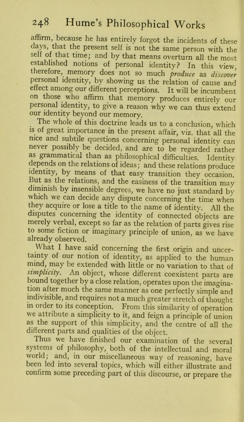 affirm, because he has entirely forgot the incidents of these days, that the present self is not the same person with the self of that time; and by that means overturn all the most established notions of personal identity? In this view, therefore, memory does not so much produce as discover personal identity, by showing us the relation of cause and effect among our different perceptions. It will be incumbent on those who affirm that memory produces entirely our personal identity, to give a reason why we can thus extend our identity beyond our memory. . ^he 'hole of this doctrine leads us to a conclusion, which is of great importance in the present affair, viz. that all the nice and subtile questions concerning personal identity can never possibly be decided, and are to be regarded rather as grammatical than as philosophical difficulties. Identity depends on the relations of ideas; and these relations produce identity, by means of that easy transition they occasion. But as the relations, and the easiness of the transition may dimmish by insensible degrees, we have no just standard by which we can decide any dispute concerning the time when they acquire or lose a title to the name of identity. All the disputes concerning the identity of connected objects are merely verbal, except so far as the relation of parts gives rise to some fiction or imaginary principle of union, as we have already observed. What I have said concerning the first origin and uncer- tainty of our notion of identity, as applied to the human mind, may be extended with little or no variation to that of simplicity. An object, whose different coexistent parts are bound together by a close relation, operates upon the imagina- tion after much the same manner as one perfectly simple and indivisible, and requires not a much greater stretch of thought in order to its conception. From this similarity of operatTon we attribute a simplicity to it, and feign a principle of union as the support of this simplicity, and the centre of all the different parts and qualities of the object. Thus we have finished our examination of the several systems of philosophy, both of the intellectual and moral world; and, in our miscellaneous way of reasoning, have been led into several topics, which will either illustrate and confirm some preceding part of this discourse, or prepare the
